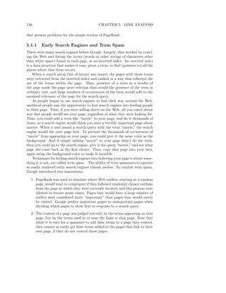 146                                           CHAPTER 5. LINK ANALYSIS

that present problems for the simple version of PageRank.

5.1.1    Early Search Engines and Term Spam
There were many search engines before Google. Largely, they worked by crawl-
ing the Web and listing the terms (words or other strings of characters other
than white space) found in each page, in an inverted index. An inverted index
is a data structure that makes it easy, given a term, to ﬁnd (pointers to) all the
places where that term occurs.
    When a search query (list of terms) was issued, the pages with those terms
were extracted from the inverted index and ranked in a way that reﬂected the
use of the terms within the page. Thus, presence of a term in a header of
the page made the page more relevant than would the presence of the term in
ordinary text, and large numbers of occurrences of the term would add to the
assumed relevance of the page for the search query.
    As people began to use search engines to ﬁnd their way around the Web,
unethical people saw the opportunity to fool search engines into leading people
to their page. Thus, if you were selling shirts on the Web, all you cared about
was that people would see your page, regardless of what they were looking for.
Thus, you could add a term like “movie” to your page, and do it thousands of
times, so a search engine would think you were a terribly important page about
movies. When a user issued a search query with the term “movie,” the search
engine would list your page ﬁrst. To prevent the thousands of occurrences of
“movie” from appearing on your page, you could give it the same color as the
background. And if simply adding “movie” to your page didn’t do the trick,
then you could go to the search engine, give it the query “movie,” and see what
page did come back as the ﬁrst choice. Then, copy that page into your own,
again using the background color to make it invisible.
    Techniques for fooling search engines into believing your page is about some-
thing it is not, are called term spam. The ability of term spammers to operate
so easily rendered early search engines almost useless. To combat term spam,
Google introduced two innovations:

  1. PageRank was used to simulate where Web surfers, starting at a random
     page, would tend to congregate if they followed randomly chosen outlinks
     from the page at which they were currently located, and this process were
     allowed to iterate many times. Pages that would have a large number of
     surfers were considered more “important” than pages that would rarely
     be visited. Google prefers important pages to unimportant pages when
     deciding which pages to show ﬁrst in response to a search query.
  2. The content of a page was judged not only by the terms appearing on that
     page, but by the terms used in or near the links to that page. Note that
     while it is easy for a spammer to add false terms to a page they control,
     they cannot as easily get false terms added to the pages that link to their
     own page, if they do not control those pages.
 