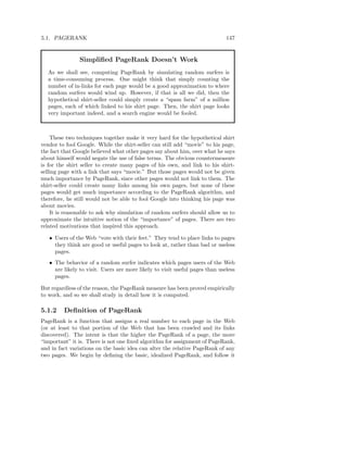 5.1. PAGERANK                                                                 147


               Simpliﬁed PageRank Doesn’t Work
   As we shall see, computing PageRank by simulating random surfers is
   a time-consuming process. One might think that simply counting the
   number of in-links for each page would be a good approximation to where
   random surfers would wind up. However, if that is all we did, then the
   hypothetical shirt-seller could simply create a “spam farm” of a million
   pages, each of which linked to his shirt page. Then, the shirt page looks
   very important indeed, and a search engine would be fooled.



    These two techniques together make it very hard for the hypothetical shirt
vendor to fool Google. While the shirt-seller can still add “movie” to his page,
the fact that Google believed what other pages say about him, over what he says
about himself would negate the use of false terms. The obvious countermeasure
is for the shirt seller to create many pages of his own, and link to his shirt-
selling page with a link that says “movie.” But those pages would not be given
much importance by PageRank, since other pages would not link to them. The
shirt-seller could create many links among his own pages, but none of these
pages would get much importance according to the PageRank algorithm, and
therefore, he still would not be able to fool Google into thinking his page was
about movies.
    It is reasonable to ask why simulation of random surfers should allow us to
approximate the intuitive notion of the “importance” of pages. There are two
related motivations that inspired this approach.

   • Users of the Web “vote with their feet.” They tend to place links to pages
     they think are good or useful pages to look at, rather than bad or useless
     pages.
   • The behavior of a random surfer indicates which pages users of the Web
     are likely to visit. Users are more likely to visit useful pages than useless
     pages.

But regardless of the reason, the PageRank measure has been proved empirically
to work, and so we shall study in detail how it is computed.

5.1.2    Deﬁnition of PageRank
PageRank is a function that assigns a real number to each page in the Web
(or at least to that portion of the Web that has been crawled and its links
discovered). The intent is that the higher the PageRank of a page, the more
“important” it is. There is not one ﬁxed algorithm for assignment of PageRank,
and in fact variations on the basic idea can alter the relative PageRank of any
two pages. We begin by deﬁning the basic, idealized PageRank, and follow it
 