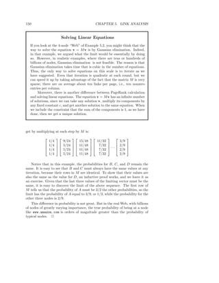 150                                           CHAPTER 5. LINK ANALYSIS


                       Solving Linear Equations
   If you look at the 4-node “Web” of Example 5.2, you might think that the
   way to solve the equation v = M v is by Gaussian elimination. Indeed,
   in that example, we argued what the limit would be essentially by doing
   so. However, in realistic examples, where there are tens or hundreds of
   billions of nodes, Gaussian elimination is not feasible. The reason is that
   Gaussian elimination takes time that is cubic in the number of equations.
   Thus, the only way to solve equations on this scale is to iterate as we
   have suggested. Even that iteration is quadratic at each round, but we
   can speed it up by taking advantage of the fact that the matrix M is very
   sparse; there are on average about ten links per page, i.e., ten nonzero
   entries per column.
         Moreover, there is another diﬀerence between PageRank calculation
   and solving linear equations. The equation v = M v has an inﬁnite number
   of solutions, since we can take any solution v, multiply its components by
   any ﬁxed constant c, and get another solution to the same equation. When
   we include the constraint that the sum of the components is 1, as we have
   done, then we get a unique solution.



get by multiplying at each step by M is:
                                                         
              1/4     9/24         15/48    11/32             3/9
             1/4   5/24       11/48   7/32           2/9 
                                 11/48   7/32  · · · 
                                                         
             1/4   5/24                                    2/9 
              1/4     5/24         11/48     7/32             2/9

    Notice that in this example, the probabilities for B, C, and D remain the
same. It is easy to see that B and C must always have the same values at any
iteration, because their rows in M are identical. To show that their values are
also the same as the value for D, an inductive proof works, and we leave it as
an exercise. Given that the last three values of the limiting vector must be the
same, it is easy to discover the limit of the above sequence. The ﬁrst row of
M tells us that the probability of A must be 3/2 the other probabilities, so the
limit has the probability of A equal to 3/9, or 1/3, while the probability for the
other three nodes is 2/9.
    This diﬀerence in probability is not great. But in the real Web, with billions
of nodes of greatly varying importance, the true probability of being at a node
like www.amazon.com is orders of magnitude greater than the probability of
typical nodes. 2
 