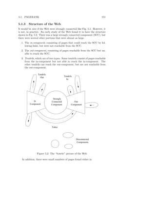 5.1. PAGERANK                                                              151

5.1.3    Structure of the Web
It would be nice if the Web were strongly connected like Fig. 5.1. However, it
is not, in practice. An early study of the Web found it to have the structure
shown in Fig. 5.2. There was a large strongly connected component (SCC), but
there were several other portions that were almost as large.
  1. The in-component, consisting of pages that could reach the SCC by fol-
     lowing links, but were not reachable from the SCC.
  2. The out-component, consisting of pages reachable from the SCC but un-
     able to reach the SCC.
  3. Tendrils, which are of two types. Some tendrils consist of pages reachable
     from the in-component but not able to reach the in-component. The
     other tendrils can reach the out-component, but are not reachable from
     the out-component.

                 Tendrils
                                         Tendrils
                   Out
                                           In




                              Strongly
             In              Connected            Out
          Component          Component          Component




                             Tubes




                                                    Disconnected
                                                    Components



                Figure 5.2: The “bowtie” picture of the Web

   In addition, there were small numbers of pages found either in
 