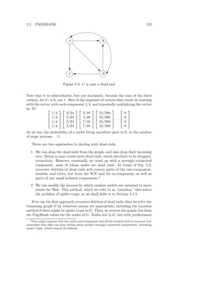 5.1. PAGERANK                                                                            153



                               A                        B




                               C                        D


                           Figure 5.3: C is now a dead end


Note that it is substochastic, but not stochastic, because the sum of the third
column, for C, is 0, not 1. Here is the sequence of vectors that result by starting
with the vector with each component 1/4, and repeatedly multiplying the vector
by M :                                                    
                 1/4       3/24       5/48      21/288           0
               1/4   5/24   7/48   31/288              0 
               1/4   5/24   7/48   31/288  · · ·  0 
                                                          

                 1/4       5/24       7/48      31/288           0
As we see, the probability of a surfer being anywhere goes to 0, as the number
of steps increase. 2

    There are two approaches to dealing with dead ends.

   1. We can drop the dead ends from the graph, and also drop their incoming
      arcs. Doing so may create more dead ends, which also have to be dropped,
      recursively. However, eventually we wind up with a strongly-connected
      component, none of whose nodes are dead ends. In terms of Fig. 5.2,
      recursive deletion of dead ends will remove parts of the out-component,
      tendrils, and tubes, but leave the SCC and the in-component, as well as
      parts of any small isolated components.4
   2. We can modify the process by which random surfers are assumed to move
      about the Web. This method, which we refer to as “taxation,” also solves
      the problem of spider traps, so we shall defer it to Section 5.1.5.

   If we use the ﬁrst approach, recursive deletion of dead ends, then we solve the
remaining graph G by whatever means are appropriate, including the taxation
method if there might be spider traps in G. Then, we restore the graph, but keep
the PageRank values for the nodes of G. Nodes not in G, but with predecessors
   4 You might suppose that the entire out-component and all the tendrils will be removed, but

remember that they can have within them smaller strongly connected components, including
spider traps, which cannot be deleted.
 