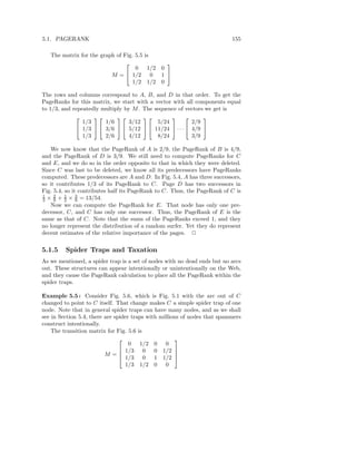 5.1. PAGERANK                                                              155

   The matrix for the graph of Fig. 5.5 is
                                            
                                    0 1/2 0
                          M =  1/2 0 1 
                                   1/2 1/2 0

The rows and columns correspond to A, B, and D in that order. To get the
PageRanks for this matrix, we start with a vector with all components equal
to 1/3, and repeatedly multiply by M . The sequence of vectors we get is
                                                     
                1/3     1/6       3/12      5/24         2/9
              1/3   3/6   5/12   11/24  · · ·  4/9 
                1/3     2/6       4/12      8/24         3/9

   We now know that the PageRank of A is 2/9, the PageRank of B is 4/9,
and the PageRank of D is 3/9. We still need to compute PageRanks for C
and E, and we do so in the order opposite to that in which they were deleted.
Since C was last to be deleted, we know all its predecessors have PageRanks
computed. These predecessors are A and D. In Fig. 5.4, A has three successors,
so it contributes 1/3 of its PageRank to C. Page D has two successors in
Fig. 5.4, so it contributes half its PageRank to C. Thus, the PageRank of C is
1    2    1    3
3 × 9 + 2 × 9 = 13/54.
   Now we can compute the PageRank for E. That node has only one pre-
decessor, C, and C has only one successor. Thus, the PageRank of E is the
same as that of C. Note that the sums of the PageRanks exceed 1, and they
no longer represent the distribution of a random surfer. Yet they do represent
decent estimates of the relative importance of the pages. 2

5.1.5    Spider Traps and Taxation
As we mentioned, a spider trap is a set of nodes with no dead ends but no arcs
out. These structures can appear intentionally or unintentionally on the Web,
and they cause the PageRank calculation to place all the PageRank within the
spider traps.

Example 5.5 : Consider Fig. 5.6, which is Fig. 5.1 with the arc out of C
changed to point to C itself. That change makes C a simple spider trap of one
node. Note that in general spider traps can have many nodes, and as we shall
see in Section 5.4, there are spider traps with millions of nodes that spammers
construct intentionally.
    The transition matrix for Fig. 5.6 is
                                                     
                                    0 1/2 0 0
                                 1/3 0 0 1/2 
                          M =   1/3 0 1 1/2 
                                                      

                                  1/3 1/2 0 0
 