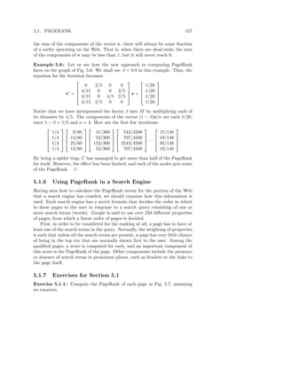 5.1. PAGERANK                                                                  157

the sum of the components of the vector v, there will always be some fraction
of a surfer operating on the Web. That is, when there are dead ends, the sum
of the components of v may be less than 1, but it will never reach 0.

Example 5.6 : Let us see how the new approach to computing PageRank
fares on the graph of Fig. 5.6. We shall use β = 0.8 in this example. Thus, the
equation for the iteration becomes
                                                            
                          0     2/5 0       0            1/20
                       4/15 0        0 2/5           1/20 
                v′ =  4/15 0 4/5 2/5  v +  1/20 
                                                             

                         4/15 2/5 0         0            1/20

Notice that we have incorporated the factor β into M by multiplying each of
its elements by 4/5. The components of the vector (1 − β)e/n are each 1/20,
since 1 − β = 1/5 and n = 4. Here are the ﬁrst few iterations:
                                                             
         1/4       9/60       41/300       543/4500            15/148
        1/4   13/60   53/300   707/4500              19/148 
        1/4   25/60   153/300   2543/4500  · · ·  95/148 
                                                             

         1/4      13/60       53/300       707/4500            19/148

By being a spider trap, C has managed to get more than half of the PageRank
for itself. However, the eﬀect has been limited, and each of the nodes gets some
of the PageRank. 2

5.1.6    Using PageRank in a Search Engine
Having seen how to calculate the PageRank vector for the portion of the Web
that a search engine has crawled, we should examine how this information is
used. Each search engine has a secret formula that decides the order in which
to show pages to the user in response to a search query consisting of one or
more search terms (words). Google is said to use over 250 diﬀerent properties
of pages, from which a linear order of pages is decided.
    First, in order to be considered for the ranking at all, a page has to have at
least one of the search terms in the query. Normally, the weighting of properties
is such that unless all the search terms are present, a page has very little chance
of being in the top ten that are normally shown ﬁrst to the user. Among the
qualiﬁed pages, a score is computed for each, and an important component of
this score is the PageRank of the page. Other components include the presence
or absence of search terms in prominent places, such as headers or the links to
the page itself.

5.1.7    Exercises for Section 5.1
Exercise 5.1.1 : Compute the PageRank of each page in Fig. 5.7, assuming
no taxation.
 