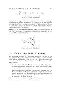 5.2. EFFICIENT COMPUTATION OF PAGERANK                                         159


                                                    ...



                        Figure 5.9: A chain of dead ends


Exercise 5.1.6 : Suppose we recursively eliminate dead ends from the graph,
solve the remaining graph, and estimate the PageRank for the dead-end pages
as described in Section 5.1.4. Suppose the graph is a chain of dead ends, headed
by a node with a self-loop, as suggested in Fig. 5.9. What would be the Page-
Rank assigned to each of the nodes?

Exercise 5.1.7 : Repeat Exercise 5.1.6 for the tree of dead ends suggested by
Fig. 5.10. That is, there is a single node with a self-loop, which is also the root
of a complete binary tree of n levels.


                                                      ...

                                                      ...
                                                      ...

                                                      ...

                        Figure 5.10: A tree of dead ends



5.2     Eﬃcient Computation of PageRank
To compute the PageRank for a large graph representing the Web, we have
to perform a matrix–vector multiplication on the order of 50 times, until the
vector is close to unchanged at one iteration. To a ﬁrst approximation, the
map-reduce method given in Section 2.3.1 is suitable. However, we must deal
with two issues:

  1. The transition matrix of the Web M is very sparse. Thus, representing
     it by all its elements is highly ineﬃcient. Rather, we want to represent
     the matrix by its nonzero elements.
  2. We may not be using map-reduce, or for eﬃciency reasons we may wish
     to use a combiner (see Section 2.2.4) with the Map tasks to reduce the
     amount of data that must be passed from Map tasks to Reduce tasks. In
     this case, the striping approach discussed in Section 2.3.1 is not suﬃcient
     to avoid heavy use of disk (thrashing).

We discuss the solution to these two problems in this section.
 