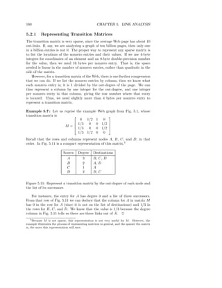 160                                                   CHAPTER 5. LINK ANALYSIS

5.2.1      Representing Transition Matrices
The transition matrix is very sparse, since the average Web page has about 10
out-links. If, say, we are analyzing a graph of ten billion pages, then only one
in a billion entries is not 0. The proper way to represent any sparse matrix is
to list the locations of the nonzero entries and their values. If we use 4-byte
integers for coordinates of an element and an 8-byte double-precision number
for the value, then we need 16 bytes per nonzero entry. That is, the space
needed is linear in the number of nonzero entries, rather than quadratic in the
side of the matrix.
    However, for a transition matrix of the Web, there is one further compression
that we can do. If we list the nonzero entries by column, then we know what
each nonzero entry is; it is 1 divided by the out-degree of the page. We can
thus represent a column by one integer for the out-degree, and one integer
per nonzero entry in that column, giving the row number where that entry
is located. Thus, we need slightly more than 4 bytes per nonzero entry to
represent a transition matrix.

Example 5.7 : Let us reprise the example Web graph from Fig. 5.1, whose
transition matrix is                          
                               0 1/2 1 0
                            1/3 0 0 1/2 
                     M =   1/3 0 0 1/2 
                                               

                              1/3 1/2 0 0
Recall that the rows and columns represent nodes A, B, C, and D, in that
order. In Fig. 5.11 is a compact representation of this matrix.5

                            Source     Degree      Destinations
                               A           3       B, C, D
                               B           2       A, D
                               C           1       A
                               D           2       B, C


Figure 5.11: Represent a transition matrix by the out-degree of each node and
the list of its successors

   For instance, the entry for A has degree 3 and a list of three successors.
From that row of Fig. 5.11 we can deduce that the column for A in matrix M
has 0 in the row for A (since it is not on the list of destinations) and 1/3 in
the rows for B, C, and D. We know that the value is 1/3 because the degree
column in Fig. 5.11 tells us there are three links out of A. 2
    5 Because M is not sparse, this representation is not very useful for M . However, the

example illustrates the process of representing matrices in general, and the sparser the matrix
is, the more this representation will save.
 