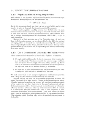 5.2. EFFICIENT COMPUTATION OF PAGERANK                                         161

5.2.2    PageRank Iteration Using Map-Reduce
One iteration of the PageRank algorithm involves taking an estimated Page-
Rank vector v and computing the next estimate v′ by

                            v′ = βM v + (1 − β)e/n

Recall β is a constant slightly less than 1, e is a vector of all 1’s, and n is the
number of nodes in the graph that transition matrix M represents.
     If n is small enough that each Map task can store the full vector v in main
memory and also have room in main memory for the result vector v′ , then there
is little more here than a matrix–vector multiplication. The additional steps
are to multiply each component of M v by constant β and to add (1 − β)/n to
each component.
     However, it is likely, given the size of the Web today, that v is much too
large to ﬁt in main memory. As we discussed in Section 2.3.1, the method
of striping, where we break M into vertical stripes (see Fig. 2.4) and break v
into corresponding horizontal stripes, will allow us to execute the map-reduce
process eﬃciently, with no more of v at any one Map task than can conveniently
ﬁt in main memory.

5.2.3    Use of Combiners to Consolidate the Result Vector
There are two reasons the method of Section 5.2.2 might not be adequate.
                                        ′
  1. We might wish to add terms for vi , the ith component of the result vector
     v, at the Map tasks. This improvement is the same as using a combiner,
     since the Reduce function simply adds terms with a common key. Recall
     that for a map-reduce implementation of matrix–vector multiplication,
     the key is the value of i for which a term mij vj is intended.
  2. We might not be using map-reduce at all, but rather executing the itera-
     tion step at a single machine or a collection of machines.

We shall assume that we are trying to implement a combiner in conjunction
with a Map task; the second case uses essentially the same idea.
    Suppose that we are using the stripe method to partition a matrix and
vector that do not ﬁt in main memory. Then a vertical stripe from the matrix
M and a horizontal stripe from the vector v will contribute to all components
of the result vector v′ . Since that vector is the same length as v, it will not
ﬁt in main memory either. Moreover, as M is stored column-by-column for
eﬃciency reasons, a column can aﬀect any of the components of v′ . As a result,
                                                                         ′
it is unlikely that when we need to add a term to some component vi , that
component will already be in main memory. Thus, most terms will require
that a page be brought into main memory to add it to the proper component.
That situation, called thrashing, takes orders of magnitude too much time to
be feasible.
 