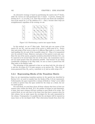 162                                           CHAPTER 5. LINK ANALYSIS

    An alternative strategy is based on partitioning the matrix into k 2 blocks,
while the vectors are still partitioned into k stripes. A picture, showing the
division for k = 4, is in Fig. 5.12. Note that we have not shown the multiplica-
tion of the matrix by β or the addition of (1 − β)e/n, because these steps are
straightforward, regardless of the strategy we use.

                  v’              M11 M12 M13 M14            v
                   1                                             1

                  v’              M21 M22 M 23 M24           v
                   2                                             2
                          =
                  v’              M31 M32 M33 M34            v
                   3                                             3

                  v4’             M41 M42 M43 M44            v4


             Figure 5.12: Partitioning a matrix into square blocks

   In this method, we use k 2 Map tasks. Each task gets one square of the
matrix M , say Mij , and one stripe of the vector v, which must be vj . Notice
that each stripe of the vector is sent to k diﬀerent Map tasks; vj is sent to the
task handling Mij for each of the k possible values of i. Thus, v is transmitted
over the network k times. However, each piece of the matrix is sent only once.
Since the size of the matrix, properly encoded as described in Section 5.2.1, can
be expected to be several times the size of the vector, the transmission cost is
not too much greater than the minimum possible. And because we are doing
considerable combining at the Map tasks, we save as data is passed from the
Map tasks to the Reduce tasks.
   The advantage of this approach is that we can keep both the jth stripe of
v and the ith stripe of v′ in main memory as we process Mij . Note that all
terms generated from Mij and vj contribute to vi and no other stripe of v′ .
                                                    ′




5.2.4    Representing Blocks of the Transition Matrix
Since we are representing transition matrices in the special way described in
Section 5.2.1, we need to consider how the blocks of Fig. 5.12 are represented.
Unfortunately, the space required for a column of blocks (a “stripe” as we called
it earlier) is greater than the space needed for the stripe as a whole, but not
too much greater.
    For each block, we need data about all those columns that have at least one
nonzero entry within the block. If k, the number of stripes in each dimension,
is large, then most columns will have nothing in most blocks of its stripe. For
a given block, we not only have to list those rows that have a nonzero entry for
that column, but we must repeat the out-degree for the node represented by
the column. Consequently, it is possible that the out-degree will be repeated as
many times as the out-degree itself. That observation bounds from above the
 
