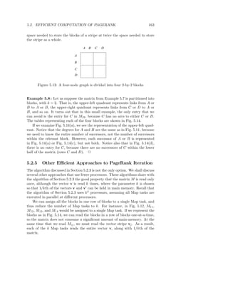 5.2. EFFICIENT COMPUTATION OF PAGERANK                                       163

space needed to store the blocks of a stripe at twice the space needed to store
the stripe as a whole.

                                   A   B   C   D

                              A

                              B

                              C
                              D

        Figure 5.13: A four-node graph is divided into four 2-by-2 blocks


Example 5.8 : Let us suppose the matrix from Example 5.7 is partitioned into
blocks, with k = 2. That is, the upper-left quadrant represents links from A or
B to A or B, the upper-right quadrant represents links from C or D to A or
B, and so on. It turns out that in this small example, the only entry that we
can avoid is the entry for C in M22 , because C has no arcs to either C or D.
The tables representing each of the four blocks are shown in Fig. 5.14.
    If we examine Fig. 5.14(a), we see the representation of the upper-left quad-
rant. Notice that the degrees for A and B are the same as in Fig. 5.11, because
we need to know the entire number of successors, not the number of successors
within the relevant block. However, each successor of A or B is represented
in Fig. 5.14(a) or Fig. 5.14(c), but not both. Notice also that in Fig. 5.14(d),
there is no entry for C, because there are no successors of C within the lower
half of the matrix (rows C and D). 2

5.2.5     Other Eﬃcient Approaches to PageRank Iteration
The algorithm discussed in Section 5.2.3 is not the only option. We shall discuss
several other approaches that use fewer processors. These algorithms share with
the algorithm of Section 5.2.3 the good property that the matrix M is read only
once, although the vector v is read k times, where the parameter k is chosen
so that 1/kth of the vectors v and v′ can be held in main memory. Recall that
the algorithm of Section 5.2.3 uses k 2 processors, assuming all Map tasks are
executed in parallel at diﬀerent processors.
    We can assign all the blocks in one row of blocks to a single Map task, and
thus reduce the number of Map tasks to k. For instance, in Fig. 5.12, M11 ,
M12 , M13 , and M14 would be assigned to a single Map task. If we represent the
blocks as in Fig. 5.14, we can read the blocks in a row of blocks one-at-a-time,
so the matrix does not consume a signiﬁcant amount of main-memory. At the
same time that we read Mij , we must read the vector stripe vj . As a result,
each of the k Map tasks reads the entire vector v, along with 1/kth of the
matrix.
 