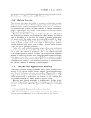 2                                                     CHAPTER 1. DATA MINING

and standard deviation of this Gaussian distribution completely characterize the
distribution and would become the model of the data. 2

1.1.2        Machine Learning
There are some who regard data mining as synonymous with machine learning.
There is no question that some data mining appropriately uses algorithms from
machine learning. Machine-learning practitioners use the data as a training set,
to train an algorithm of one of the many types used by machine-learning prac-
titioners, such as Bayes nets, support-vector machines, decision trees, hidden
Markov models, and many others.
    There are situations where using data in this way makes sense. The typical
case where machine learning is a good approach is when we have little idea of
what we are looking for in the data. For example, it is rather unclear what
it is about movies that makes certain movie-goers like or dislike it. Thus,
in answering the “Netﬂix challenge” to devise an algorithm that predicts the
ratings of movies by users, based on a sample of their responses, machine-
learning algorithms have proved quite successful. We shall discuss a simple
form of this type of algorithm in Section 9.4.
    On the other hand, machine learning has not proved successful in situations
where we can describe the goals of the mining more directly. An interesting
case in point is the attempt by WhizBang! Labs1 to use machine learning to
locate people’s resumes on the Web. It was not able to do better than algorithms
designed by hand to look for some of the obvious words and phrases that appear
in the typical resume. Since everyone who has looked at or written a resume has
a pretty good idea of what resumes contain, there was no mystery about what
makes a Web page a resume. Thus, there was no advantage to machine-learning
over the direct design of an algorithm to discover resumes.

1.1.3        Computational Approaches to Modeling
More recently, computer scientists have looked at data mining as an algorithmic
problem. In this case, the model of the data is simply the answer to a complex
query about it. For instance, given the set of numbers of Example 1.1, we might
compute their average and standard deviation. Note that these values might
not be the parameters of the Gaussian that best ﬁts the data, although they
will almost certainly be very close if the size of the data is large.
    There are many diﬀerent approaches to modeling data. We have already
mentioned the possibility of constructing a statistical process whereby the data
could have been generated. Most other approaches to modeling can be described
as either

    1. Summarizing the data succinctly and approximately, or
    1 Thisstartup attempted to use machine learning to mine large-scale data, and hired many
of the top machine-learning people to do so. Unfortunately, it was not able to survive.
 