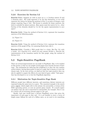 5.3. TOPIC-SENSITIVE PAGERANK                                                  165

5.2.6    Exercises for Section 5.2
Exercise 5.2.1 : Suppose we wish to store an n × n boolean matrix (0 and
1 elements only). We could represent it by the bits themselves, or we could
represent the matrix by listing the positions of the 1’s as pairs of integers, each
integer requiring ⌈log2 n⌉ bits. The former is suitable for dense matrices; the
latter is suitable for sparse matrices. How sparse must the matrix be (i.e., what
fraction of the elements should be 1’s) for the sparse representation to save
space?

Exercise 5.2.2 : Using the method of Section 5.2.1, represent the transition
matrices of the following graphs:

 (a) Figure 5.4.

 (b) Figure 5.7.

Exercise 5.2.3 : Using the method of Section 5.2.4, represent the transition
matrices of the graph of Fig. 5.3, assuming blocks have side 2.

Exercise 5.2.4 : Consider a Web graph that is a chain, like Fig. 5.9, with
n nodes. As a function of k, which you may assume divides n, describe the
representation of the transition matrix for this graph, using the method of
Section 5.2.4


5.3     Topic-Sensitive PageRank
There are several improvements we can make to PageRank. One, to be studied
in this section, is that we can weight certain pages more heavily because of their
topic. The mechanism for enforcing this weighting is to alter the way random
surfers behave, having them prefer to land on a page that is known to cover the
chosen topic. In the next section, we shall see how the topic-sensitive idea can
also be applied to negate the eﬀects of a new kind of spam, called “‘link spam,”
that has developed to try to fool the PageRank algorithm.

5.3.1    Motivation for Topic-Sensitive Page Rank
Diﬀerent people have diﬀerent interests, and sometimes distinct interests are
expressed using the same term in a query. The canonical example is the search
query jaguar, which might refer to the animal, the automobile, a version of the
MAC operating system, or even an ancient game console. If a search engine
can deduce that the user is interested in automobiles, for example, then it can
do a better job of returning relevant pages to the user.
   Ideally, each user would have a private PageRank vector that gives the
importance of each page to that user. It is not feasible to store a vector of
length many billions for each of a billion users, so we need to do something
 