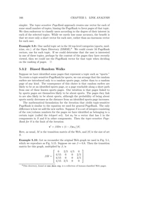 166                                                  CHAPTER 5. LINK ANALYSIS

simpler. The topic-sensitive PageRank approach creates one vector for each of
some small number of topics, biasing the PageRank to favor pages of that topic.
We then endeavour to classify users according to the degree of their interest in
each of the selected topics. While we surely lose some accuracy, the beneﬁt is
that we store only a short vector for each user, rather than an enormous vector
for each user.
Example 5.9 : One useful topic set is the 16 top-level categories (sports, med-
icine, etc.) of the Open Directory (DMOZ).6 We could create 16 PageRank
vectors, one for each topic. If we could determine that the user is interested
in one of these topics, perhaps by the content of the pages they have recently
viewed, then we could use the PageRank vector for that topic when deciding
on the ranking of pages. 2

5.3.2       Biased Random Walks
Suppose we have identiﬁed some pages that represent a topic such as “sports.”
To create a topic-sensitive PageRank for sports, we can arrange that the random
surfers are introduced only to a random sports page, rather than to a random
page of any kind. The consequence of this choice is that random surfers are
likely to be at an identiﬁed sports page, or a page reachable along a short path
from one of these known sports pages. Our intuition is that pages linked to
by sports pages are themselves likely to be about sports. The pages they link
to are also likely to be about sports, although the probability of being about
sports surely decreases as the distance from an identiﬁed sports page increases.
    The mathematical formulation for the iteration that yields topic-sensitive
PageRank is similar to the equation we used for general PageRank. The only
diﬀerence is how we add the new surfers. Suppose S is a set of integers consisting
of the row/column numbers for the pages we have identiﬁed as belonging to a
certain topic (called the teleport set). Let eS be a vector that has 1 in the
components in S and 0 in other components. Then the topic-sensitive Page-
Rank for S is the limit of the iteration
                               v′ = βM v + (1 − β)eS /|S|
Here, as usual, M is the transition matrix of the Web, and |S| is the size of set
S.
Example 5.10 : Let us reconsider the original Web graph we used in Fig. 5.1,
which we reproduce as Fig. 5.15. Suppose we use β = 0.8. Then the transition
matrix for this graph, multiplied by β, is
                                                   
                                  0    2/5 4/5 0
                              4/15 0       0 2/5 
                       βM =  4/15 0
                                                    
                                            0 2/5 
                                4/15 2/5 0       0
  6 This   directory, found at www.dmoz.org, is a collection of human-classiﬁed Web pages.
 
