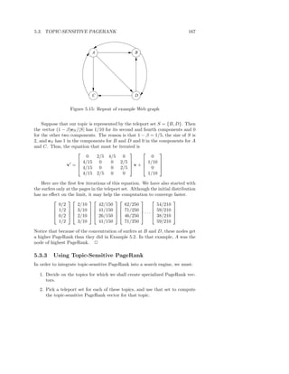 5.3. TOPIC-SENSITIVE PAGERANK                                                   167



                              A                     B




                              C                     D


                  Figure 5.15: Repeat of example Web graph


    Suppose that our topic is represented by the teleport set S = {B, D}. Then
the vector (1 − β)eS /|S| has 1/10 for its second and fourth components and 0
for the other two components. The reason is that 1 − β = 1/5, the size of S is
2, and eS has 1 in the components for B and D and 0 in the components for A
and C. Thus, the equation that must be iterated is
                                                            
                          0     2/5 4/5 0                  0
                      4/15 0         0 2/5 
                v′ =                            v +  1/10 
                                                              
                      4/15 0         0 2/5           0 
                        4/15 2/5 0           0          1/10

    Here are the ﬁrst few iterations of this equation. We have also started with
the surfers only at the pages in the teleport set. Although the initial distribution
has no eﬀect on the limit, it may help the computation to converge faster.
                                                                
             0/2       2/10       42/150        62/250         54/210
           1/2   3/10   41/150   71/250   59/210 
           0/2   2/10   26/150   46/250  · · ·  38/210 
                                                                

             1/2       3/10       41/150        71/250         59/210

Notice that because of the concentration of surfers at B and D, these nodes get
a higher PageRank than they did in Example 5.2. In that example, A was the
node of highest PageRank. 2

5.3.3     Using Topic-Sensitive PageRank
In order to integrate topic-sensitive PageRank into a search engine, we must:

  1. Decide on the topics for which we shall create specialized PageRank vec-
     tors.
  2. Pick a teleport set for each of these topics, and use that set to compute
     the topic-sensitive PageRank vector for that topic.
 