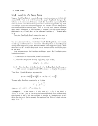 5.4. LINK SPAM                                                               171

5.4.2    Analysis of a Spam Farm
Suppose that PageRank is computed using a taxation parameter β, typically
around 0.85. That is, β is the fraction of a page’s PageRank that gets dis-
tributed to its successors at the next round. Let there be n pages on the Web
in total, and let some of them be a spam farm of the form suggested in Fig. 5.16,
with a target page t and m supporting pages. Let x be the amount of PageRank
contributed by the accessible pages. That is, x is the sum, over all accessible
pages p with a link to t, of the PageRank of p times β, divided by the number
of successors of p. Finally, let y be the unknown PageRank of t. We shall solve
for y.
    First, the PageRank of each supporting page is

                               βy/m + (1 − β)/n

The ﬁrst term represents the contribution from t. The PageRank y of t is taxed,
so only βy is distributed to t’s successors. That PageRank is divided equally
among the m supporting pages. The second term is the supporting page’s share
of the fraction 1 − β of the PageRank that is divided equally among all pages
on the Web.
    Now, let us compute the PageRank y of target page t. Its PageRank comes
from three sources:

  1. Contribution x from outside, as we have assumed.
  2. β times the PageRank of every supporting page; that is,

                                β βy/m + (1 − β)/n

  3. (1 − β)/n, the share of the fraction 1 − β of the PageRank that belongs to
     t. This amount is negligible and will be dropped to simplify the analysis.

Thus, from (1) and (2) above, we can write
                           βy   1−β                                m
              y = x + βm      +           = x + β 2 y + β(1 − β)
                           m     n                                 n
We may solve the above equation for y, yielding
                                     x       m
                               y=       2
                                          +c
                                    1−β      n

where c = β(1 − β)/(1 − β 2 ) = β/(1 + β).

Example 5.11 : If we choose β = 0.85, then 1/(1 − β 2 ) = 3.6, and c =
β/(1 + β) = 0.46. That is, the structure has ampliﬁed the external PageRank
contribution by 360%, and also obtained an amount of PageRank that is 46%
of the fraction m/n that represents the portion of the Web m/n that is in the
spam farm. 2
 