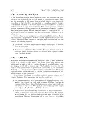 172                                            CHAPTER 5. LINK ANALYSIS

5.4.3    Combating Link Spam
It has become essential for search engines to detect and eliminate link spam,
just as it was necessary in the previous decade to eliminate term spam. There
are two approaches to link spam. One is to look for structures such as the
spam farm in Fig. 5.16, where one page links to a very large number of pages,
each of which links back to it. Search engines surely search for such structures
and eliminate those pages from their index. That causes spammers to develop
diﬀerent structures that have essentially the same eﬀect of capturing PageRank
for a target page or pages. There is essentially no end to variations of Fig. 5.16,
so this war between the spammers and the search engines will likely go on for
a long time.
    However, there is another approach to eliminating link spam that doesn’t
rely on locating the spam farms. Rather, a search engine can modify its deﬁni-
tion of PageRank to lower the rank of link-spam pages automatically. We shall
consider two diﬀerent formulas:

  1. TrustRank, a variation of topic-sensitive PageRank designed to lower the
     score of spam pages.
  2. Spam mass, a calculation that identiﬁes the pages that are likely to be
     spam and allows the search engine to eliminate those pages or to lower
     their PageRank strongly.

5.4.4    TrustRank
TrustRank is topic-sensitive PageRank, where the “topic” is a set of pages be-
lieved to be trustworthy (not spam). The theory is that while a spam page
might easily be made to link to a trustworthy page, it is unlikely that a trust-
worthy page would link to a spam page. The borderline area is a site with
blogs or other opportunities for spammers to create links, as was discussed in
Section 5.4.1. These pages cannot be considered trustworthy, even if their own
content is highly reliable, as would be the case for a reputable newspaper that
allowed readers to post comments.
    To implement TrustRank, we need to develop a suitable teleport set of
trustworthy pages. Two approaches that have been tried are:

  1. Let humans examine a set of pages and decide which of them are trust-
     worthy. For example, we might pick the pages of highest PageRank to
     examine, on the theory that, while link spam can raise a page’s rank from
     the bottom to the middle of the pack, it is essentially impossible to give
     a spam page a PageRank near the top of the list.
  2. Pick a domain whose membership is controlled, on the assumption that it
     is hard for a spammer to get their pages into these domains. For example,
     we could pick the .edu domain, since university pages are unlikely to be
     spam farms. We could likewise pick .mil, or .gov. However, the problem
 