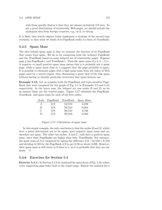5.4. LINK SPAM                                                                 173

      with these speciﬁc choices is that they are almost exclusively US sites. To
      get a good distribution of trustworthy Web pages, we should include the
      analogous sites from foreign countries, e.g., ac.il, or edu.sg.
It is likely that search engines today implement a strategy of the second type
routinely, so that what we think of as PageRank really is a form of TrustRank.

5.4.5    Spam Mass
The idea behind spam mass is that we measure the fraction of its PageRank
that comes from spam. We do so by computing both the ordinary PageRank
and the TrustRank based on some teleport set of trustworthy pages. Suppose
page p has PageRank r and TrustRank t. Then the spam mass of p is (r − t)/r.
A negative or small positive spam mass means that p is probably not a spam
page, while a spam mass close to 1 suggests that the page probably is spam.
It is possible to eliminate pages with a high spam mass from the index of Web
pages used by a search engine, thus eliminating a great deal of the link spam
without having to identify particular structures that spam farmers use.
Example 5.12 : Let us consider both the PageRank and topic-sensitive Page-
Rank that were computed for the graph of Fig. 5.1 in Examples 5.2 and 5.10,
respectively. In the latter case, the teleport set was nodes B and D, so let
us assume those are the trusted pages. Figure 5.17 tabulates the PageRank,
TrustRank, and spam mass for each of the four nodes.

                 Node    PageRank      TrustRank     Spam Mass
                  A         3/9          54/210          0.229
                  B         2/9          59/210         -0.264
                  C         2/9          38/210          0.186
                  D         2/9          59/210         -0.264


                     Figure 5.17: Calculation of spam mass

   In this simple example, the only conclusion is that the nodes B and D, which
were a priori determined not to be spam, have negative spam mass and are
therefore not spam. The other two nodes, A and C, each have a positive spam
mass, since their PageRanks are higher than their TrustRanks. For instance,
the spam mass of A is computed by taking the diﬀerence 3/9 − 54/210 = 8/105
and dividing 8/105 by the PageRank 3/9 to get 8/35 or about 0.229. However,
their spam mass is still closer to 0 than to 1, so it is probable that they are not
spam. 2

5.4.6    Exercises for Section 5.4
Exercise 5.4.1 : In Section 5.4.2 we analyzed the spam farm of Fig. 5.16, where
every supporting page links back to the target page. Repeat the analysis for a
 