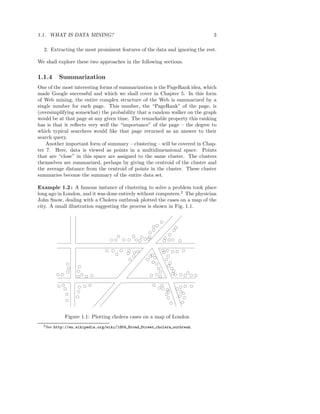 1.1. WHAT IS DATA MINING?                                                    3

  2. Extracting the most prominent features of the data and ignoring the rest.

We shall explore these two approaches in the following sections.

1.1.4       Summarization
One of the most interesting forms of summarization is the PageRank idea, which
made Google successful and which we shall cover in Chapter 5. In this form
of Web mining, the entire complex structure of the Web is summarized by a
single number for each page. This number, the “PageRank” of the page, is
(oversimplifying somewhat) the probability that a random walker on the graph
would be at that page at any given time. The remarkable property this ranking
has is that it reﬂects very well the “importance” of the page – the degree to
which typical searchers would like that page returned as an answer to their
search query.
    Another important form of summary – clustering – will be covered in Chap-
ter 7. Here, data is viewed as points in a multidimensional space. Points
that are “close” in this space are assigned to the same cluster. The clusters
themselves are summarized, perhaps by giving the centroid of the cluster and
the average distance from the centroid of points in the cluster. These cluster
summaries become the summary of the entire data set.

Example 1.2 : A famous instance of clustering to solve a problem took place
long ago in London, and it was done entirely without computers.2 The physician
John Snow, dealing with a Cholera outbreak plotted the cases on a map of the
city. A small illustration suggesting the process is shown in Fig. 1.1.




               Figure 1.1: Plotting cholera cases on a map of London
  2 See   http://en.wikipedia.org/wiki/1854 Broad Street cholera outbreak.
 