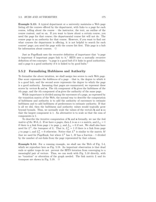 5.5. HUBS AND AUTHORITIES                                                    175

Example 5.13 : A typical department at a university maintains a Web page
listing all the courses oﬀered by the department, with links to a page for each
course, telling about the course – the instructor, the text, an outline of the
course content, and so on. If you want to know about a certain course, you
need the page for that course; the departmental course list will not do. The
course page is an authority for that course. However, if you want to ﬁnd out
what courses the department is oﬀering, it is not helpful to search for each
courses’ page; you need the page with the course list ﬁrst. This page is a hub
for information about courses. 2

    Just as PageRank uses the recursive deﬁnition of importance that “a page
is important if important pages link to it,” HITS uses a mutually recursive
deﬁnition of two concepts: “a page is a good hub if it links to good authorities,
and a page is a good authority if it is linked to by good hubs.”

5.5.2    Formalizing Hubbiness and Authority
To formalize the above intuition, we shall assign two scores to each Web page.
One score represents the hubbiness of a page – that is, the degree to which it
is a good hub, and the second score represents the degree to which the page
is a good authority. Assuming that pages are enumerated, we represent these
scores by vectors h and a. The ith component of h gives the hubbiness of the
ith page, and the ith component of a gives the authority of the same page.
    While importance is divided among the successors of a page, as expressed by
the transition matrix of the Web, the normal way to describe the computation
of hubbiness and authority is to add the authority of successors to estimate
hubbiness and to add hubbiness of predecessors to estimate authority. If that
is all we did, then the hubbiness and authority values would typically grow
beyond bounds. Thus, we normally scale the values of the vectors h and a so
that the largest component is 1. An alternative is to scale so that the sum of
components is 1.
    To describe the iterative computation of h and a formally, we use the link
matrix of the Web, L. If we have n pages, then L is an n×n matrix, and Lij = 1
if there is a link from page i to page j, and Lij = 0 if not. We shall also have
need for LT , the transpose of L. That is, LT = 1 if there is a link from page
                                              ij
j to page i, and LT = 0 otherwise. Notice that LT is similar to the matrix M
                     ij
that we used for PageRank, but where LT has 1, M has a fraction – 1 divided
by the number of out-links from the page represented by that column.

Example 5.14 : For a running example, we shall use the Web of Fig. 5.4,
which we reproduce here as Fig. 5.18. An important observation is that dead
ends or spider traps do not prevent the HITS iteration from converging to a
meaningful pair of vectors. Thus, we can work with Fig. 5.18 directly, with
no “taxation” or alteration of the graph needed. The link matrix L and its
transpose are shown in Fig. 5.19. 2
 