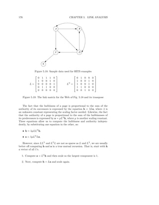 176                                           CHAPTER 5. LINK ANALYSIS



                                        A                 B




                                        C                 D




                        E


                Figure 5.18: Sample data used for HITS examples
                                                                           
                    0   1   1   1   0                 0       1   0   0   0
                   1   0   0   1   0               1       0   0   1   0   
                                            LT = 
                                                                           
            L=
                   0   0   0   0   1   
                                                    1       0   0   1   0   
                                                                              
                   0   1   1   0   0               1       1   0   0   0   
                    0   0   0   0   0                 0       0   1   0   0

      Figure 5.19: The link matrix for the Web of Fig. 5.18 and its transpose


    The fact that the hubbiness of a page is proportional to the sum of the
authority of its successors is expressed by the equation h = λLa, where λ is
an unknown constant representing the scaling factor needed. Likewise, the fact
that the authority of a page is proportional to the sum of the hubbinesses of
its predecessors is expressed by a = µLT h, where µ is another scaling constant.
These equations allow us to compute the hubbiness and authority indepen-
dently, by substituting one equation in the other, as:

   • h = λµLLT h.

   • a = λµLT La.

   However, since LLT and LT L are not as sparse as L and LT , we are usually
better oﬀ computing h and a in a true mutual recursion. That is, start with h
a vector of all 1’s.

  1. Compute a = LT h and then scale so the largest component is 1.

  2. Next, compute h = La and scale again.
 