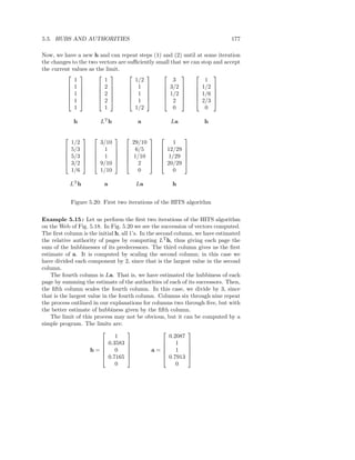 5.5. HUBS AND AUTHORITIES                                                     177

Now, we have a new h and can repeat steps (1) and (2) until at some iteration
the changes to the two vectors are suﬃciently small that we can stop and accept
the current values as the limit.
                                                            
             1           1           1/2             3            1
           1          2         1          3/2         1/2 
                                                            
           1          2         1          1/2         1/6 
                                                            
           1          2         1          2           2/3 
             1           1           1/2             0            0

              h             LT h            a               La         h

                                                            
             1/2            3/10           29/10             1
         
            5/3    
                    
                        
                            1     
                                   
                                       
                                           6/5    
                                                   
                                                       
                                                          12/29   
                                                                   
         
            5/3    
                    
                        
                            1     
                                   
                                       
                                          1/10    
                                                   
                                                       
                                                          1/29    
                                                                   
            3/2          9/10           2           20/29   
             1/6            1/10             0               0

             LT h            a              La              h


             Figure 5.20: First two iterations of the HITS algorithm

Example 5.15 : Let us perform the ﬁrst two iterations of the HITS algorithm
on the Web of Fig. 5.18. In Fig. 5.20 we see the succession of vectors computed.
The ﬁrst column is the initial h, all 1’s. In the second column, we have estimated
the relative authority of pages by computing LT h, thus giving each page the
sum of the hubbinesses of its predecessors. The third column gives us the ﬁrst
estimate of a. It is computed by scaling the second column; in this case we
have divided each component by 2, since that is the largest value in the second
column.
    The fourth column is La. That is, we have estimated the hubbiness of each
page by summing the estimate of the authorities of each of its successors. Then,
the ﬁfth column scales the fourth column. In this case, we divide by 3, since
that is the largest value in the fourth column. Columns six through nine repeat
the process outlined in our explanations for columns two through ﬁve, but with
the better estimate of hubbiness given by the ﬁfth column.
    The limit of this process may not be obvious, but it can be computed by a
simple program. The limits are:
                                                           
                               1                       0.2087
                           0.3583                      1   
                                                           
                     h=      0     
                                               a=      1   
                                                              
                           0.7165                   0.7913 
                               0                          0
 
