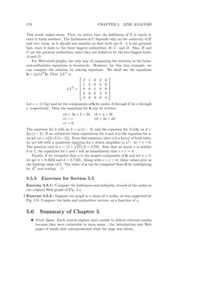 178                                           CHAPTER 5. LINK ANALYSIS

 This result makes sense. First, we notice that the hubbiness of E is surely 0,
 since it leads nowhere. The hubbiness of C depends only on the authority of E
 and vice versa, so it should not surprise us that both are 0. A is the greatest
 hub, since it links to the three biggest authorities, B, C, and D. Also, B and
 C are the greatest authorities, since they are linked to by the two biggest hubs,
 A and D.
     For Web-sized graphs, the only way of computing the solution to the hubs-
 and-authorities equations is iteratively. However, for this tiny example, we
 can compute the solution by solving equations. We shall use the equations
 h = λµLLT h. First, LLT is
                                                      
                                      3 1 0 2 0
                                     1 2 0 0 0 
                               T
                                                      
                            LL =  0 0 1 0 0 
                                                      
                                     2 0 0 2 0 
                                      0 0 0 0 0
 Let ν = 1/(λµ) and let the components of h for nodes A through E be a through
 e, respectively. Then the equations for h can be written
                        νa = 3a + b + 2d    νb = a + 2b
                        νc = c              νd = 2a + 2d
                        νe = 0
 The equation for b tells us b = a/(ν − 2) and the equation for d tells us d =
 2a/(ν − 2). If we substitute these expressions for b and d in the equation for a,
 we get νa = a 3+5/(ν−2) . From this equation, since a is a factor of both sides,
 we are left with a quadratic equation for ν which simpliﬁes to ν 2 − 5ν + 1 = 0.
                                √
 The positive root is ν = (5 + 21)/2 = 4.791. Now that we know ν is neither
 0 or 1, the equations for c and e tell us immediately that c = e = 0.
    Finally, if we recognize that a is the largest component of h and set a = 1,
 we get b = 0.3583 and d = 0.7165. Along with c = e = 0, these values give us
 the limiting value of h. The value of a can be computed from h by multiplying
 by AT and scaling. 2

 5.5.3    Exercises for Section 5.5
 Exercise 5.5.1 : Compute the hubbiness and authority of each of the nodes in
 our original Web graph of Fig. 5.1.
! Exercise 5.5.2 : Suppose our graph is a chain of n nodes, as was suggested by
  Fig. 5.9. Compute the hubs and authorities vectors, as a function of n.


 5.6     Summary of Chapter 5
    3 Term Spam: Early search engines were unable to deliver relevant results
      because they were vulnerable to term spam – the introduction into Web
      pages of words that misrepresented what the page was about.
 