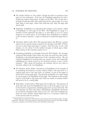 5.6. SUMMARY OF CHAPTER 5                                                                  179

   3 The Google Solution to Term Spam: Google was able to counteract term
     spam by two techniques. First was the PageRank algorithm for deter-
     mining the relative importance of pages on the Web. The second was a
     strategy of believing what other pages said about a given page, in or near
     their links to that page, rather than believing only what the page said
     about itself.

   3 PageRank : PageRank is an algorithm that assigns a real number, called
     its PageRank, to each page on the Web. The PageRank of a page is a
     measure of how important the page is, or how likely it is to be a good
     response to a search query. In its simplest form, PageRank is a solution
     to the recursive equation “a page is important if important pages link to
     it.”

   3 Transition Matrix of the Web: We represent links in the Web by a matrix
     whose ith row and ith column represent the ith page of the Web. If there
     are one or more links from page j to page i, then the entry in row i and
     column j is 1/k, where k is the number of pages to which page j links.
     Other entries of the transition matrix are 0.

   3 Computing PageRank on Strongly Connected Web Graphs: For strongly
     connected Web graphs (those where any node can reach any other node),
     PageRank is the principal eigenvector of the transition matrix. We can
     compute PageRank by starting with any nonzero vector and repeatedly
     multiplying the current vector by the transition matrix, to get a better
     estimate.7 After about 50 iterations, the estimate will be very close to
     the limit, which is the true PageRank.

   3 The Random Surfer Model : Calculation of PageRank can be thought of
     as simulating the behavior of many random surfers, who each start at a
     random page and at any step move, at random, to one of the pages to
     which their current page links. The limiting probability of a surfer being
     at a given page is the PageRank of that page. The intuition is that people
     tend to create links to the pages they think are useful, so random surfers
     will tend to be at a useful page.

   3 Dead Ends: A dead end is a Web page with no links out. The presence of
     dead ends will cause the PageRank of some or all of the pages to go to 0
     in the iterative computation, including pages that are not dead ends. We
     can eliminate all dead ends before undertaking a PageRank calculation
     by recursively dropping nodes with no arcs out. Note that dropping one
     node can cause another, which linked only to it, to become a dead end,
     so the process must be recursive.
   7 Technically, the condition for this method to work is more restricted than simply “strongly

connected.” However, the other necessary conditions will surely be met by any large strongly
connected component of the Web that was not artiﬁcially constructed.
 