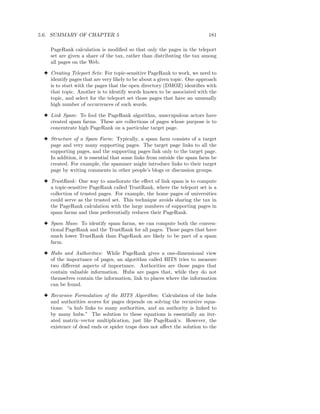 5.6. SUMMARY OF CHAPTER 5                                                 181

    PageRank calculation is modiﬁed so that only the pages in the teleport
    set are given a share of the tax, rather than distributing the tax among
    all pages on the Web.

 3 Creating Teleport Sets: For topic-sensitive PageRank to work, we need to
   identify pages that are very likely to be about a given topic. One approach
   is to start with the pages that the open directory (DMOZ) identiﬁes with
   that topic. Another is to identify words known to be associated with the
   topic, and select for the teleport set those pages that have an unusually
   high number of occurrences of such words.

 3 Link Spam: To fool the PageRank algorithm, unscrupulous actors have
   created spam farms. These are collections of pages whose purpose is to
   concentrate high PageRank on a particular target page.

 3 Structure of a Spam Farm: Typically, a spam farm consists of a target
   page and very many supporting pages. The target page links to all the
   supporting pages, and the supporting pages link only to the target page.
   In addition, it is essential that some links from outside the spam farm be
   created. For example, the spammer might introduce links to their target
   page by writing comments in other people’s blogs or discussion groups.

 3 TrustRank : One way to ameliorate the eﬀect of link spam is to compute
   a topic-sensitive PageRank called TrustRank, where the teleport set is a
   collection of trusted pages. For example, the home pages of universities
   could serve as the trusted set. This technique avoids sharing the tax in
   the PageRank calculation with the large numbers of supporting pages in
   spam farms and thus preferentially reduces their PageRank.

 3 Spam Mass: To identify spam farms, we can compute both the conven-
   tional PageRank and the TrustRank for all pages. Those pages that have
   much lower TrustRank than PageRank are likely to be part of a spam
   farm.

 3 Hubs and Authorities: While PageRank gives a one-dimensional view
   of the importance of pages, an algorithm called HITS tries to measure
   two diﬀerent aspects of importance. Authorities are those pages that
   contain valuable information. Hubs are pages that, while they do not
   themselves contain the information, link to places where the information
   can be found.

 3 Recursive Formulation of the HITS Algorithm: Calculation of the hubs
   and authorities scores for pages depends on solving the recursive equa-
   tions: “a hub links to many authorities, and an authority is linked to
   by many hubs.” The solution to these equations is essentially an iter-
   ated matrix–vector multiplication, just like PageRank’s. However, the
   existence of dead ends or spider traps does not aﬀect the solution to the
 
