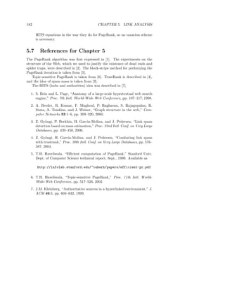 182                                         CHAPTER 5. LINK ANALYSIS

      HITS equations in the way they do for PageRank, so no taxation scheme
      is necessary.


5.7     References for Chapter 5
The PageRank algorithm was ﬁrst expressed in [1]. The experiments on the
structure of the Web, which we used to justify the existence of dead ends and
spider traps, were described in [2]. The block-stripe method for performing the
PageRank iteration is taken from [5].
    Topic-sensitive PageRank is taken from [6]. TrustRank is described in [4],
and the idea of spam mass is taken from [3].
    The HITS (hubs and authorities) idea was described in [7].

  1. S. Brin and L. Page, “Anatomy of a large-scale hypertextual web search
     engine,” Proc. 7th Intl. World-Wide-Web Conference, pp. 107–117, 1998.
  2. A. Broder, R. Kumar, F. Maghoul, P. Raghavan, S. Rajagopalan, R.
     Stata, A. Tomkins, and J. Weiner, “Graph structure in the web,” Com-
     puter Networks 33:1–6, pp. 309–320, 2000.
  3. Z. Gy¨ngi, P. Berkhin, H. Garcia-Molina, and J. Pedersen, “Link spam
           o
     detection based on mass estimation,” Proc. 32nd Intl. Conf. on Very Large
     Databases, pp. 439–450, 2006.
  4. Z. Gy¨ngi, H. Garcia-Molina, and J. Pedersen, “Combating link spam
           o
     with trustrank,” Proc. 30th Intl. Conf. on Very Large Databases, pp. 576–
     587, 2004.
  5. T.H. Haveliwala, “Eﬃcient computation of PageRank,” Stanford Univ.
     Dept. of Computer Science technical report, Sept., 1999. Available as

      http://infolab.stanford.edu/~taherh/papers/efficient-pr.pdf

  6. T.H. Haveliwala, “Topic-sensitive PageRank,” Proc. 11th Intl. World-
     Wide-Web Conference, pp. 517–526, 2002
  7. J.M. Kleinberg, “Authoritative sources in a hyperlinked environment,” J.
     ACM 46:5, pp. 604–632, 1999.
 