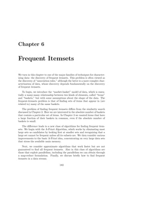 Chapter 6

Frequent Itemsets

We turn in this chapter to one of the major families of techniques for character-
izing data: the discovery of frequent itemsets. This problem is often viewed as
the discovery of “association rules,” although the latter is a more complex char-
acterization of data, whose discovery depends fundamentally on the discovery
of frequent itemsets.
    To begin, we introduce the “market-basket” model of data, which is essen-
tially a many-many relationship between two kinds of elements, called “items”
and “baskets,” but with some assumptions about the shape of the data. The
frequent-itemsets problem is that of ﬁnding sets of items that appear in (are
related to) many of the same baskets.
    The problem of ﬁnding frequent itemsets diﬀers from the similarity search
discussed in Chapter 3. Here we are interested in the absolute number of baskets
that contain a particular set of items. In Chapter 3 we wanted items that have
a large fraction of their baskets in common, even if the absolute number of
baskets is small.
    The diﬀerence leads to a new class of algorithms for ﬁnding frequent item-
sets. We begin with the A-Priori Algorithm, which works by eliminating most
large sets as candidates by looking ﬁrst at smaller sets and recognizing that a
large set cannot be frequent unless all its subsets are. We then consider various
improvements to the basic A-Priori idea, concentrating on very large data sets
that stress the available main memory.
   Next, we consider approximate algorithms that work faster but are not
guaranteed to ﬁnd all frequent itemsets. Also in this class of algorithms are
those that exploit parallelism, including the parallelism we can obtain through
a map-reduce formulation. Finally, we discuss brieﬂy how to ﬁnd frequent
itemsets in a data stream.

                                      183
 