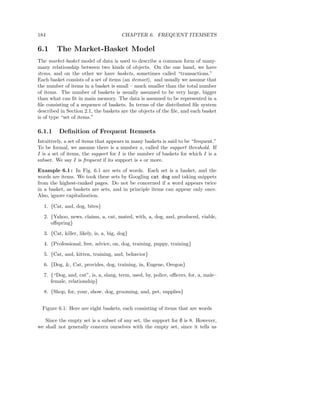 184                                     CHAPTER 6. FREQUENT ITEMSETS

6.1     The Market-Basket Model
The market-basket model of data is used to describe a common form of many-
many relationship between two kinds of objects. On the one hand, we have
items, and on the other we have baskets, sometimes called “transactions.”
Each basket consists of a set of items (an itemset), and usually we assume that
the number of items in a basket is small – much smaller than the total number
of items. The number of baskets is usually assumed to be very large, bigger
than what can ﬁt in main memory. The data is assumed to be represented in a
ﬁle consisting of a sequence of baskets. In terms of the distributed ﬁle system
described in Section 2.1, the baskets are the objects of the ﬁle, and each basket
is of type “set of items.”

6.1.1    Deﬁnition of Frequent Itemsets
Intuitively, a set of items that appears in many baskets is said to be “frequent.”
To be formal, we assume there is a number s, called the support threshold. If
I is a set of items, the support for I is the number of baskets for which I is a
subset. We say I is frequent if its support is s or more.

Example 6.1 : In Fig. 6.1 are sets of words. Each set is a basket, and the
words are items. We took these sets by Googling cat dog and taking snippets
from the highest-ranked pages. Do not be concerned if a word appears twice
in a basket, as baskets are sets, and in principle items can appear only once.
Also, ignore capitalization.

  1. {Cat, and, dog, bites}
  2. {Yahoo, news, claims, a, cat, mated, with, a, dog, and, produced, viable,
     oﬀspring}
  3. {Cat, killer, likely, is, a, big, dog}
  4. {Professional, free, advice, on, dog, training, puppy, training}
  5. {Cat, and, kitten, training, and, behavior}
  6. {Dog, &, Cat, provides, dog, training, in, Eugene, Oregon}
  7. {“Dog, and, cat”, is, a, slang, term, used, by, police, oﬃcers, for, a, male–
     female, relationship}
  8. {Shop, for, your, show, dog, grooming, and, pet, supplies}


  Figure 6.1: Here are eight baskets, each consisting of items that are words

   Since the empty set is a subset of any set, the support for ∅ is 8. However,
we shall not generally concern ourselves with the empty set, since it tells us
 
