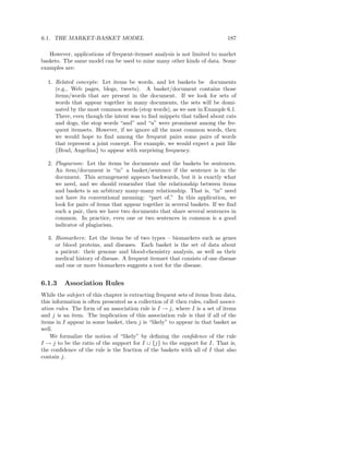 6.1. THE MARKET-BASKET MODEL                                                    187

   However, applications of frequent-itemset analysis is not limited to market
baskets. The same model can be used to mine many other kinds of data. Some
examples are:

  1. Related concepts: Let items be words, and let baskets be documents
     (e.g., Web pages, blogs, tweets). A basket/document contains those
     items/words that are present in the document. If we look for sets of
     words that appear together in many documents, the sets will be domi-
     nated by the most common words (stop words), as we saw in Example 6.1.
     There, even though the intent was to ﬁnd snippets that talked about cats
     and dogs, the stop words “and” and “a” were prominent among the fre-
     quent itemsets. However, if we ignore all the most common words, then
     we would hope to ﬁnd among the frequent pairs some pairs of words
     that represent a joint concept. For example, we would expect a pair like
     {Brad, Angelina} to appear with surprising frequency.

  2. Plagiarism: Let the items be documents and the baskets be sentences.
     An item/document is “in” a basket/sentence if the sentence is in the
     document. This arrangement appears backwards, but it is exactly what
     we need, and we should remember that the relationship between items
     and baskets is an arbitrary many-many relationship. That is, “in” need
     not have its conventional meaning: “part of.” In this application, we
     look for pairs of items that appear together in several baskets. If we ﬁnd
     such a pair, then we have two documents that share several sentences in
     common. In practice, even one or two sentences in common is a good
     indicator of plagiarism.

  3. Biomarkers: Let the items be of two types – biomarkers such as genes
     or blood proteins, and diseases. Each basket is the set of data about
     a patient: their genome and blood-chemistry analysis, as well as their
     medical history of disease. A frequent itemset that consists of one disease
     and one or more biomarkers suggests a test for the disease.


6.1.3     Association Rules
While the subject of this chapter is extracting frequent sets of items from data,
this information is often presented as a collection of if–then rules, called associ-
ation rules. The form of an association rule is I → j, where I is a set of items
and j is an item. The implication of this association rule is that if all of the
items in I appear in some basket, then j is “likely” to appear in that basket as
well.
    We formalize the notion of “likely” by deﬁning the conﬁdence of the rule
I → j to be the ratio of the support for I ∪ {j} to the support for I. That is,
the conﬁdence of the rule is the fraction of the baskets with all of I that also
contain j.
 