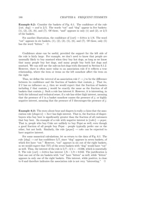 188                                   CHAPTER 6. FREQUENT ITEMSETS

Example 6.2 : Consider the baskets of Fig. 6.1. The conﬁdence of the rule
{cat, dog} → and is 2/5. The words “cat” and “dog” appear in ﬁve baskets:
(1), (2), (3), (6), and (7). Of these, “and” appears in only (1) and (2), or 2/5
of the baskets.
   For another illustration, the conﬁdence of {cat} → kitten is 1/6. The word
“cat” appears in six baskets, (1), (2), (3), (5), (6), and (7). Of these, only (5)
has the word “kitten.” 2


    Conﬁdence alone can be useful, provided the support for the left side of
the rule is fairly large. For example, we don’t need to know that people are
unusually likely to buy mustard when they buy hot dogs, as long as we know
that many people buy hot dogs, and many people buy both hot dogs and
mustard. We can still use the sale-on-hot-dogs trick discussed in Section 6.1.2.
However, there is often more value to an association rule if it reﬂects a true
relationship, where the item or items on the left somehow aﬀect the item on
the right.
    Thus, we deﬁne the interest of an association rule I → j to be the diﬀerence
between its conﬁdence and the fraction of baskets that contain j. That its,
if I has no inﬂuence on j, then we would expect that the fraction of baskets
including I that contain j would be exactly the same as the fraction of all
baskets that contain j. Such a rule has interest 0. However, it is interesting, in
both the informal and technical sense, if a rule has either high interest, meaning
that the presence of I in a basket somehow causes the presence of j, or highly
negative interest, meaning that the presence of I discourages the presence of j.


Example 6.3 : The story about bear and diapers is really a claim that the asso-
ciation rule {diapers} → beer has high interest. That is, the fraction of diaper-
buyers who buy beer is signiﬁcantly greater than the fraction of all customers
that buy beer. An example of a rule with negative interest is {coke} → pepsi.
That is, people who buy Coke are unlikely to buy Pepsi as well, even though
a good fraction of all people buy Pepsi – people typically prefer one or the
other, but not both. Similarly, the rule {pepsi} → coke can be expected to
have negative interest.
    For some numerical calculations, let us return to the data of Fig. 6.1. The
rule {dog} → cat has conﬁdence 5/7, since “dog” appears in seven baskets, of
which ﬁve have “cat.” However, “cat” appears in six out of the eight baskets,
so we would expect that 75% of the seven baskets with “dog” would have “cat”
as well. Thus, the interest of the rule is 5/7 − 3/4 = −0.036, which is essentially
0. The rule {cat} → kitten has interest 1/6 − 1/8 = 0.042. The justiﬁcation is
that one out of the six baskets with “cat” have “kitten” as well, while “kitten”
appears in only one of the eight baskets. This interest, while positive, is close
to 0 and therefore indicates the association rule is not very “interesting.” 2
 