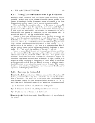 6.1. THE MARKET-BASKET MODEL                                                    189

 6.1.4     Finding Association Rules with High Conﬁdence
 Identifying useful association rules is not much harder than ﬁnding frequent
 itemsets. We shall take up the problem of ﬁnding frequent itemsets in the
 balance of this chapter, but for the moment, assume it is possible to ﬁnd those
 frequent itemsets whose support is at or above a support threshold s.
     If we are looking for association rules I → j that apply to a reasonable
 fraction of the baskets, then the support of I must be reasonably high. In
 practice, such as for marketing in brick-and-mortar stores, “reasonably high”
 is often around 1% of the baskets. We also want the conﬁdence of the rule to
 be reasonably high, perhaps 50%, or else the rule has little practical eﬀect. As
 a result, the set I ∪ {j} will also have fairly high support.
     Suppose we have found all itemsets that meet a threshold of support, and
 that we have the exact support calculated for each of these itemsets. We can
 ﬁnd within them all the association rules that have both high support and high
 conﬁdence. That is, if J is a set of n items that is found to be frequent, there are
 only n possible association rules involving this set of items, namely J − {j} → j
 for each j in J. If J is frequent, J − {j} must be at least as frequent. Thus, it
 too is a frequent itemset, and we have already computed the support of both J
 and J − {j}. Their ratio is the conﬁdence of the rule J − {j} → j.
     It must be assumed that there are not too many frequent itemsets and thus
 not too many candidates for high-support, high-conﬁdence association rules.
 The reason is that each one found must be acted upon. If we give the store
 manager a million association rules that meet our thresholds for support and
 conﬁdence, they cannot even read them, let alone act on them. Likewise, if we
 produce a million candidates for biomarkers, we cannot aﬀord to run the ex-
 periments needed to check them out. Thus, it is normal to adjust the support
 threshold so that we do not get too many frequent itemsets. This assump-
 tion leads, in later sections, to important consequences about the eﬃciency of
 algorithms for ﬁnding frequent itemsets.

 6.1.5     Exercises for Section 6.1
 Exercise 6.1.1 : Suppose there are 100 items, numbered 1 to 100, and also 100
 baskets, also numbered 1 to 100. Item i is in basket b if and only if i divides b
 with no remainder. Thus, item 1 is in all the baskets, item 2 is in all ﬁfty of the
 even-numbered baskets, and so on. Basket 12 consists of items {1, 2, 3, 4, 6, 12},
 since these are all the integers that divide 12. Answer the following questions:

   (a) If the support threshold is 5, which items are frequent?
 ! (b) If the support threshold is 5, which pairs of items are frequent?
 ! (c) What is the sum of the sizes of all the baskets?

! Exercise 6.1.2 : For the item-basket data of Exercise 6.1.1, which basket is
  the largest?
 