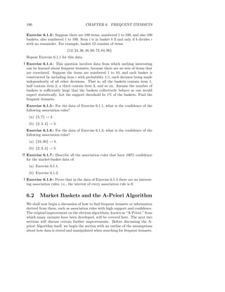 190                                    CHAPTER 6. FREQUENT ITEMSETS

  Exercise 6.1.3 : Suppose there are 100 items, numbered 1 to 100, and also 100
  baskets, also numbered 1 to 100. Item i is in basket b if and only if b divides i
  with no remainder. For example, basket 12 consists of items
                            {12, 24, 36, 48, 60, 72, 84, 96}
  Repeat Exercise 6.1.1 for this data.
! Exercise 6.1.4 : This question involves data from which nothing interesting
  can be learned about frequent itemsets, because there are no sets of items that
  are correlated. Suppose the items are numbered 1 to 10, and each basket is
  constructed by including item i with probability 1/i, each decision being made
  independently of all other decisions. That is, all the baskets contain item 1,
  half contain item 2, a third contain item 3, and so on. Assume the number of
  baskets is suﬃciently large that the baskets collectively behave as one would
  expect statistically. Let the support threshold be 1% of the baskets. Find the
  frequent itemsets.
  Exercise 6.1.5 : For the data of Exercise 6.1.1, what is the conﬁdence of the
  following association rules?
    (a) {5, 7} → 2.
   (b) {2, 3, 4} → 5.
  Exercise 6.1.6 : For the data of Exercise 6.1.3, what is the conﬁdence of the
  following association rules?
    (a) {24, 60} → 8.
   (b) {2, 3, 4} → 5.
!! Exercise 6.1.7 : Describe all the association rules that have 100% conﬁdence
   for the market-basket data of:
    (a) Exercise 6.1.1.
   (b) Exercise 6.1.3.
! Exercise 6.1.8 : Prove that in the data of Exercise 6.1.4 there are no interest-
  ing association rules; i.e., the interest of every association rule is 0.


  6.2     Market Baskets and the A-Priori Algorithm
  We shall now begin a discussion of how to ﬁnd frequent itemsets or information
  derived from them, such as association rules with high support and conﬁdence.
  The original improvement on the obvious algorithms, known as “A-Priori,” from
  which many variants have been developed, will be covered here. The next two
  sections will discuss certain further improvements. Before discussing the A-
  priori Algorithm itself, we begin the section with an outline of the assumptions
  about how data is stored and manipulated when searching for frequent itemsets.
 