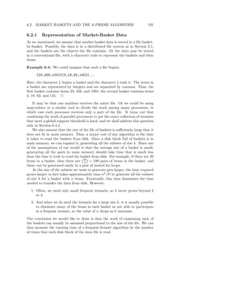 6.2. MARKET BASKETS AND THE A-PRIORI ALGORITHM                                191

6.2.1    Representation of Market-Basket Data
As we mentioned, we assume that market-basket data is stored in a ﬁle basket-
by-basket. Possibly, the data is in a distributed ﬁle system as in Section 2.1,
and the baskets are the objects the ﬁle contains. Or the data may be stored
in a conventional ﬁle, with a character code to represent the baskets and their
items.

Example 6.4 : We could imagine that such a ﬁle begins:

      {23,456,1001}{3,18,92,145}{...

Here, the character { begins a basket and the character } ends it. The items in
a basket are represented by integers and are separated by commas. Thus, the
ﬁrst basket contains items 23, 456, and 1001; the second basket contains items
3, 18, 92, and 145. 2

    It may be that one machine receives the entire ﬁle. Or we could be using
map-reduce or a similar tool to divide the work among many processors, in
which case each processor receives only a part of the ﬁle. It turns out that
combining the work of parallel processors to get the exact collection of itemsets
that meet a global support threshold is hard, and we shall address this question
only in Section 6.4.4.
    We also assume that the size of the ﬁle of baskets is suﬃciently large that it
does not ﬁt in main memory. Thus, a major cost of any algorithm is the time
it takes to read the baskets from disk. Once a disk block full of baskets is in
main memory, we can expand it, generating all the subsets of size k. Since one
of the assumptions of our model is that the average size of a basket is small,
generating all the pairs in main memory should take time that is much less
than the time it took to read the basket from disk. For example, if there are 20
items in a basket, then there are 20 = 190 pairs of items in the basket, and
                                    2
these can be generated easily in a pair of nested for-loops.
    As the size of the subsets we want to generate gets larger, the time required
grows larger; in fact takes approximately time nk /k! to generate all the subsets
of size k for a basket with n items. Eventually, this time dominates the time
needed to transfer the data from disk. However:

  1. Often, we need only small frequent itemsets, so k never grows beyond 2
     or 3.
  2. And when we do need the itemsets for a large size k, it is usually possible
     to eliminate many of the items in each basket as not able to participate
     in a frequent itemset, so the value of n drops as k increases.

The conclusion we would like to draw is that the work of examining each of
the baskets can usually be assumed proportional to the size of the ﬁle. We can
thus measure the running time of a frequent-itemset algorithm by the number
of times that each disk block of the data ﬁle is read.
 