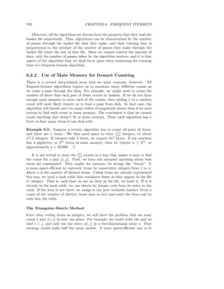192                                  CHAPTER 6. FREQUENT ITEMSETS

   Moreover, all the algorithms we discuss have the property that they read the
basket ﬁle sequentially. Thus, algorithms can be characterized by the number
of passes through the basket ﬁle that they make, and their running time is
proportional to the product of the number of passes they make through the
basket ﬁle times the size of that ﬁle. Since we cannot control the amount of
data, only the number of passes taken by the algorithm matters, and it is that
aspect of the algorithm that we shall focus upon when measuring the running
time of a frequent-itemset algorithm.

6.2.2    Use of Main Memory for Itemset Counting
There is a second data-related issue that we must examine, however. All
frequent-itemset algorithms require us to maintain many diﬀerent counts as
we make a pass through the data. For example, we might need to count the
number of times that each pair of items occurs in baskets. If we do not have
enough main memory to store each of the counts, then adding 1 to a random
count will most likely require us to load a page from disk. In that case, the
algorithm will thrash and run many orders of magnitude slower than if we were
certain to ﬁnd each count in main memory. The conclusion is that we cannot
count anything that doesn’t ﬁt in main memory. Thus, each algorithm has a
limit on how many items it can deal with.

Example 6.5 : Suppose a certain algorithm has to count all pairs of items,
and there are n items. We thus need space to store n integers, or about
                                                          2
n2 /2 integers. If integers take 4 bytes, we require 2n2 bytes. If our machine
has 2 gigabytes, or 231 bytes of main memory, then we require n ≤ 215 , or
approximately n < 33,000. 2

    It is not trivial to store the n counts in a way that makes it easy to ﬁnd
                                   2
the count for a pair {i, j}. First, we have not assumed anything about how
items are represented. They might, for instance, be strings like “bread.” It
is more space-eﬃcient to represent items by consecutive integers from 1 to n,
where n is the number of distinct items. Unless items are already represented
this way, we need a hash table that translates items as they appear in the ﬁle
to integers. That is, each time we see an item in the ﬁle, we hash it. If it is
already in the hash table, we can obtain its integer code from its entry in the
table. If the item is not there, we assign it the next available number (from a
count of the number of distinct items seen so far) and enter the item and its
code into the table.

The Triangular-Matrix Method
Even after coding items as integers, we still have the problem that we must
count a pair {i, j} in only one place. For example, we could order the pair so
that i < j, and only use the entry a[i, j] in a two-dimensional array a. That
strategy would make half the array useless. A more space-eﬃcient way is to
 
