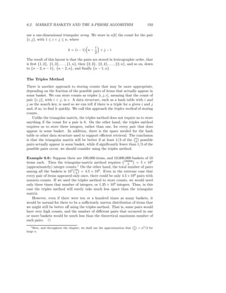 6.2. MARKET BASKETS AND THE A-PRIORI ALGORITHM                                             193

use a one-dimensional triangular array. We store in a[k] the count for the pair
{i, j}, with 1 ≤ i < j ≤ n, where

                                                  i
                                k = (i − 1) n −     +j−i
                                                  2
The result of this layout is that the pairs are stored in lexicographic order, that
is ﬁrst {1, 2}, {1, 3}, . . . , {1, n}, then {2, 3}, {2, 4}, . . . , {2, n}, and so on, down
to {n − 2, n − 1}, {n − 2, n}, and ﬁnally {n − 1, n}.

The Triples Method
There is another approach to storing counts that may be more appropriate,
depending on the fraction of the possible pairs of items that actually appear in
some basket. We can store counts as triples [i, j, c], meaning that the count of
pair {i, j}, with i < j, is c. A data structure, such as a hash table with i and
j as the search key, is used so we can tell if there is a triple for a given i and j
and, if so, to ﬁnd it quickly. We call this approach the triples method of storing
counts.
    Unlike the triangular matrix, the triples method does not require us to store
anything if the count for a pair is 0. On the other hand, the triples method
requires us to store three integers, rather than one, for every pair that does
appear in some basket. In addition, there is the space needed for the hash
table or other data structure used to support eﬃcient retrieval. The conclusion
is that the triangular matrix will be better if at least 1/3 of the n possible
                                                                         2
pairs actually appear in some basket, while if signiﬁcantly fewer than 1/3 of the
possible pairs occur, we should consider using the triples method.

Example 6.6 : Suppose there are 100,000 items, and 10,000,000 baskets of 10
items each. Then the triangular-matrix method requires 100000 = 5 × 109
                                                                2
(approximately) integer counts.1 On the other hand, the total number of pairs
among all the baskets is 107 10 = 4.5 × 108 . Even in the extreme case that
                               2
every pair of items appeared only once, there could be only 4.5 × 108 pairs with
nonzero counts. If we used the triples method to store counts, we would need
only three times that number of integers, or 1.35 × 109 integers. Thus, in this
case the triples method will surely take much less space than the triangular
matrix.
   However, even if there were ten or a hundred times as many baskets, it
would be normal for there to be a suﬃciently uneven distribution of items that
we might still be better oﬀ using the triples method. That is, some pairs would
have very high counts, and the number of diﬀerent pairs that occurred in one
or more baskets would be much less than the theoretical maximum number of
such pairs. 2
   1 Here,
                                                                               `n´
             and throughout the chapter, we shall use the approximation that    2
                                                                                     = n2 /2 for
large n.
 