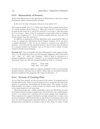 194                                    CHAPTER 6. FREQUENT ITEMSETS

6.2.3     Monotonicity of Itemsets
Much of the eﬀectiveness of the algorithms we shall discuss is driven by a single
observation, called monotonicity for itemsets:

   • If a set I of items is frequent, then so is every subset of I.

The reason is simple. Let J ⊆ I. Then every basket that contains all the items
in I surely contains all the items in J. Thus, the count for J must be at least
as great as the count for I, and if the count for I is at least s, then the count
for J is at least s. Since J may be contained in some baskets that are missing
one or more elements of I − J, it is entirely possible that the count for J is
strictly greater than the count for I.
    In addition to making the A-Priori Algorithm work, monotonicity oﬀers us
a way to compact the information about frequent itemsets. If we are given
a support threshold s, then we say an itemset is maximal if no superset is
frequent. If we list only the maximal itemsets, then we know that all subsets
of a maximal itemset are frequent, and no set that is not a subset of some
maximal itemset can be frequent.

Example 6.7 : Let us reconsider the data of Example 6.1 with support thresh-
old s = 3. We found that there were ﬁve frequent singletons, those with words
“cat,” “dog,” “a,” “and,” and “training.” Each of these is contained in a
frequent doubleton, except for “training,” so one maximal frequent itemset is
{training}. There are also four frequent doubletons with s = 3, namely

                             {dog, a}      {dog, and}
                             {dog, cat}    {cat, and}

As there are no frequent triples for support threshold 3, these are all maximal
frequent itemsets, and there are no others. Notice that we can deduce from the
frequent doubletons that singletons like {dog} are frequent. 2

6.2.4     Tyranny of Counting Pairs
As you may have noticed, we have focused on the matter of counting pairs in
the discussion so far. There is a good reason to do so: in practice the most main
memory is required for determining the frequent pairs. The number of items,
while possibly very large, is rarely so large we cannot count all the singleton
sets in main memory at the same time.
    What about larger sets – triples, quadruples, and so on? Recall that in order
for frequent-itemset analysis to make sense, the result has to be a small number
of sets, or we cannot even read them all, let alone consider their signiﬁcance.
Thus, in practice the support threshold is set high enough that it is only a rare
set that is frequent. Monotonicity tells us that if there is a frequent triple, then
there are three frequent pairs contained within it. And of course there may be
frequent pairs contained in no frequent triple as well. Thus, we expect to ﬁnd
 