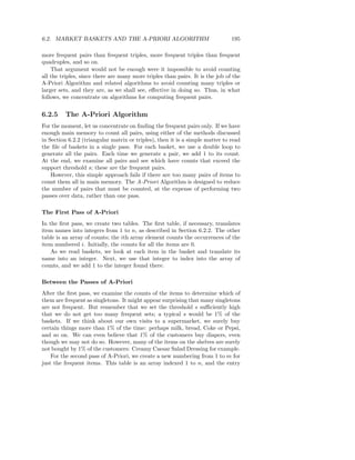 6.2. MARKET BASKETS AND THE A-PRIORI ALGORITHM                                 195

more frequent pairs than frequent triples, more frequent triples than frequent
quadruples, and so on.
    That argument would not be enough were it impossible to avoid counting
all the triples, since there are many more triples than pairs. It is the job of the
A-Priori Algorithm and related algorithms to avoid counting many triples or
larger sets, and they are, as we shall see, eﬀective in doing so. Thus, in what
follows, we concentrate on algorithms for computing frequent pairs.


6.2.5    The A-Priori Algorithm
For the moment, let us concentrate on ﬁnding the frequent pairs only. If we have
enough main memory to count all pairs, using either of the methods discussed
in Section 6.2.2 (triangular matrix or triples), then it is a simple matter to read
the ﬁle of baskets in a single pass. For each basket, we use a double loop to
generate all the pairs. Each time we generate a pair, we add 1 to its count.
At the end, we examine all pairs and see which have counts that exceed the
support threshold s; these are the frequent pairs.
    However, this simple approach fails if there are too many pairs of items to
count them all in main memory. The A-Priori Algorithm is designed to reduce
the number of pairs that must be counted, at the expense of performing two
passes over data, rather than one pass.

The First Pass of A-Priori
In the ﬁrst pass, we create two tables. The ﬁrst table, if necessary, translates
item names into integers from 1 to n, as described in Section 6.2.2. The other
table is an array of counts; the ith array element counts the occurrences of the
item numbered i. Initially, the counts for all the items are 0.
    As we read baskets, we look at each item in the basket and translate its
name into an integer. Next, we use that integer to index into the array of
counts, and we add 1 to the integer found there.

Between the Passes of A-Priori
After the ﬁrst pass, we examine the counts of the items to determine which of
them are frequent as singletons. It might appear surprising that many singletons
are not frequent. But remember that we set the threshold s suﬃciently high
that we do not get too many frequent sets; a typical s would be 1% of the
baskets. If we think about our own visits to a supermarket, we surely buy
certain things more than 1% of the time: perhaps milk, bread, Coke or Pepsi,
and so on. We can even believe that 1% of the customers buy diapers, even
though we may not do so. However, many of the items on the shelves are surely
not bought by 1% of the customers: Creamy Caesar Salad Dressing for example.
    For the second pass of A-Priori, we create a new numbering from 1 to m for
just the frequent items. This table is an array indexed 1 to n, and the entry
 