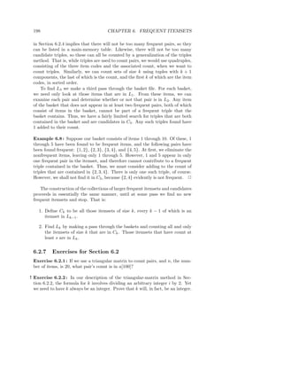 198                                    CHAPTER 6. FREQUENT ITEMSETS

 in Section 6.2.4 implies that there will not be too many frequent pairs, so they
 can be listed in a main-memory table. Likewise, there will not be too many
 candidate triples, so these can all be counted by a generalization of the triples
 method. That is, while triples are used to count pairs, we would use quadruples,
 consisting of the three item codes and the associated count, when we want to
 count triples. Similarly, we can count sets of size k using tuples with k + 1
 components, the last of which is the count, and the ﬁrst k of which are the item
 codes, in sorted order.
     To ﬁnd L3 we make a third pass through the basket ﬁle. For each basket,
 we need only look at those items that are in L1 . From these items, we can
 examine each pair and determine whether or not that pair is in L2 . Any item
 of the basket that does not appear in at least two frequent pairs, both of which
 consist of items in the basket, cannot be part of a frequent triple that the
 basket contains. Thus, we have a fairly limited search for triples that are both
 contained in the basket and are candidates in C3 . Any such triples found have
 1 added to their count.

 Example 6.8 : Suppose our basket consists of items 1 through 10. Of these, 1
 through 5 have been found to be frequent items, and the following pairs have
 been found frequent: {1, 2}, {2, 3}, {3, 4}, and {4, 5}. At ﬁrst, we eliminate the
 nonfrequent items, leaving only 1 through 5. However, 1 and 5 appear in only
 one frequent pair in the itemset, and therefore cannot contribute to a frequent
 triple contained in the basket. Thus, we must consider adding to the count of
 triples that are contained in {2, 3, 4}. There is only one such triple, of course.
 However, we shall not ﬁnd it in C3 , because {2, 4} evidently is not frequent. 2

     The construction of the collections of larger frequent itemsets and candidates
 proceeds in essentially the same manner, until at some pass we ﬁnd no new
 frequent itemsets and stop. That is:

    1. Deﬁne Ck to be all those itemsets of size k, every k − 1 of which is an
       itemset in Lk−1 .

    2. Find Lk by making a pass through the baskets and counting all and only
       the itemsets of size k that are in Ck . Those itemsets that have count at
       least s are in Lk .


 6.2.7     Exercises for Section 6.2
 Exercise 6.2.1 : If we use a triangular matrix to count pairs, and n, the num-
 ber of items, is 20, what pair’s count is in a[100]?

! Exercise 6.2.2 : In our description of the triangular-matrix method in Sec-
  tion 6.2.2, the formula for k involves dividing an arbitrary integer i by 2. Yet
  we need to have k always be an integer. Prove that k will, in fact, be an integer.
 