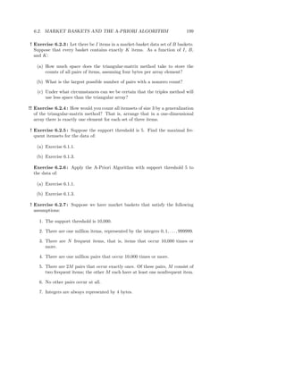 6.2. MARKET BASKETS AND THE A-PRIORI ALGORITHM                                  199

! Exercise 6.2.3 : Let there be I items in a market-basket data set of B baskets.
  Suppose that every basket contains exactly K items. As a function of I, B,
  and K:

    (a) How much space does the triangular-matrix method take to store the
        counts of all pairs of items, assuming four bytes per array element?

    (b) What is the largest possible number of pairs with a nonzero count?

    (c) Under what circumstances can we be certain that the triples method will
        use less space than the triangular array?

!! Exercise 6.2.4 : How would you count all itemsets of size 3 by a generalization
   of the triangular-matrix method? That is, arrange that in a one-dimensional
   array there is exactly one element for each set of three items.

! Exercise 6.2.5 : Suppose the support threshold is 5. Find the maximal fre-
  quent itemsets for the data of:

    (a) Exercise 6.1.1.

    (b) Exercise 6.1.3.

  Exercise 6.2.6 : Apply the A-Priori Algorithm with support threshold 5 to
  the data of:

    (a) Exercise 6.1.1.

    (b) Exercise 6.1.3.

! Exercise 6.2.7 : Suppose we have market baskets that satisfy the following
  assumptions:

     1. The support threshold is 10,000.

     2. There are one million items, represented by the integers 0, 1, . . . , 999999.

     3. There are N frequent items, that is, items that occur 10,000 times or
        more.

     4. There are one million pairs that occur 10,000 times or more.

     5. There are 2M pairs that occur exactly once. Of these pairs, M consist of
        two frequent items; the other M each have at least one nonfrequent item.

     6. No other pairs occur at all.

     7. Integers are always represented by 4 bytes.
 