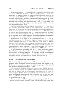 202                                   CHAPTER 6. FREQUENT ITEMSETS

    Between the passes of PCY, the hash table is summarized as a bitmap, with
one bit for each bucket. The bit is 1 if the bucket is frequent and 0 if not. Thus
integers of 32 bits are replaced by single bits, and the bitmap shown in the
second pass in Fig. 6.5 takes up only 1/32 of the space that would otherwise be
available to store counts. However, if most buckets are infrequent, we expect
that the number of pairs being counted on the second pass will be much smaller
than the total number of pairs of frequent items. Thus, PCY can handle some
data sets without thrashing during the second pass, while A-Priori would run
out of main memory and thrash.
    There is another subtlety regarding the second pass of PCY that aﬀects
the amount of space needed. While we were able to use the triangular-matrix
method on the second pass of A-Priori if we wished, because the frequent items
could be renumbered from 1 to some m, we cannot do so for PCY. The reason
is that the pairs of frequent items that PCY lets us avoid counting are placed
randomly within the triangular matrix; they are the pairs that happen to hash
to an infrequent bucket on the ﬁrst pass. There is no known way of compacting
the matrix to avoid leaving space for the uncounted pairs.
    Consequently, we are forced to use the triples method in PCY. That re-
striction may not matter if the fraction of pairs of frequent items that actually
appear in buckets were small; we would then want to use triples for A-Priori
anyway. However, if most pairs of frequent items appear together in at least
one bucket, then we are forced in PCY to use triples, while A-Priori can use a
triangular matrix. Thus, unless PCY lets us avoid counting at least 2/3 of the
frequent pairs, we cannot gain by using PCY instead of A-Priori.
    While the discovery of frequent pairs by PCY diﬀers signiﬁcantly from A-
Priori, the later stages, where we ﬁnd frequent triples and larger sets if desired,
are essentially the same as A-Priori. This statement holds as well for each of
the improvements to A-Priori that we cover in this section. As a result, we
shall cover only the construction of the frequent pairs from here on.


6.3.2    The Multistage Algorithm
The multistage Algorithm improves upon PCY by using several successive hash
tables to reduce further the number of candidate pairs. The tradeoﬀ is that
Multistage takes more than two passes to ﬁnd the frequent pairs. An outline of
the Multistage Algorithm is shown in Fig. 6.6.
   The ﬁrst pass of Multistage is the same as the ﬁrst pass of PCY. After that
pass, the frequent buckets are identiﬁed and summarized by a bitmap, again
the same as in PCY. But the second pass of Multistage does not count the
candidate pairs. Rather, it uses the available main memory for another hash
table, using another hash function. Since the bitmap from the ﬁrst hash table
takes up 1/32 of the available main memory, the second hash table has almost
as many buckets as the ﬁrst.
   On the second pass of Multistage, we again go through the ﬁle of baskets.
There is no need to count the items again, since we have those counts from
 