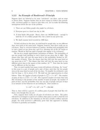 6                                                 CHAPTER 1. DATA MINING

1.2.3     An Example of Bonferroni’s Principle
Suppose there are believed to be some “evil-doers” out there, and we want
to detect them. Suppose further that we have reason to believe that periodi-
cally, evil-doers gather at a hotel to plot their evil. Let us make the following
assumptions about the size of the problem:

    1. There are one billion people who might be evil-doers.

    2. Everyone goes to a hotel one day in 100.

    3. A hotel holds 100 people. Hence, there are 100,000 hotels – enough to
       hold the 1% of a billion people who visit a hotel on any given day.

    4. We shall examine hotel records for 1000 days.

    To ﬁnd evil-doers in this data, we shall look for people who, on two diﬀerent
days, were both at the same hotel. Suppose, however, that there really are no
evil-doers. That is, everyone behaves at random, deciding with probability 0.01
to visit a hotel on any given day, and if so, choosing one of the 105 hotels at
random. Would we ﬁnd any pairs of people who appear to be evil-doers?
    We can do a simple approximate calculation as follows. The probability of
any two people both deciding to visit a hotel on any given day is .0001. The
chance that they will visit the same hotel is this probability divided by 105 ,
the number of hotels. Thus, the chance that they will visit the same hotel on
one given day is 10−9 . The chance that they will visit the same hotel on two
diﬀerent given days is the square of this number, 10−18 . Note that the hotels
can be diﬀerent on the two days.
    Now, we must consider how many events will indicate evil-doing. An “event”
in this sense is a pair of people and a pair of days, such that the two people
were at the same hotel on each of the two days. To simplify the arithmetic, note
that for large n, n is about n2 /2. We shall use this approximation in what
                   2
                                                      9
follows. Thus, the number of pairs of people is 10 = 5 × 1017 . The number
                                                   2
of pairs of days is 1000 = 5 × 105 . The expected number of events that look
                       2
like evil-doing is the product of the number of pairs of people, the number of
pairs of days, and the probability that any one pair of people and pair of days
is an instance of the behavior we are looking for. That number is

                     5 × 1017 × 5 × 105 × 10−18 = 250, 000

That is, there will be a quarter of a million pairs of people who look like evil-
doers, even though they are not.
    Now, suppose there really are 10 pairs of evil-doers out there. The police
will need to investigate a quarter of a million other pairs in order to ﬁnd the real
evil-doers. In addition to the intrusion on the lives of half a million innocent
people, the work involved is suﬃciently great that this approach to ﬁnding
evil-doers is probably not feasible.
 