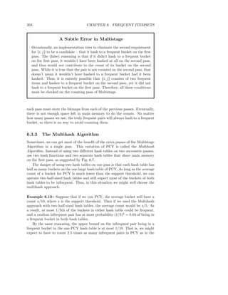 204                                  CHAPTER 6. FREQUENT ITEMSETS


                    A Subtle Error in Multistage
  Occasionally, an implementation tries to eliminate the second requirement
  for {i, j} to be a candidate – that it hash to a frequent bucket on the ﬁrst
  pass. The (false) reasoning is that if it didn’t hash to a frequent bucket
  on the ﬁrst pass, it wouldn’t have been hashed at all on the second pass,
  and thus would not contribute to the count of its bucket on the second
  pass. While it is true that the pair is not counted on the second pass, that
  doesn’t mean it wouldn’t have hashed to a frequent bucket had it been
  hashed. Thus, it is entirely possible that {i, j} consists of two frequent
  items and hashes to a frequent bucket on the second pass, yet it did not
  hash to a frequent bucket on the ﬁrst pass. Therefore, all three conditions
  must be checked on the counting pass of Multistage.



each pass must store the bitmaps from each of the previous passes. Eventually,
there is not enough space left in main memory to do the counts. No matter
how many passes we use, the truly frequent pairs will always hash to a frequent
bucket, so there is no way to avoid counting them.


6.3.3    The Multihash Algorithm
Sometimes, we can get most of the beneﬁt of the extra passes of the Multistage
Algorithm in a single pass. This variation of PCY is called the Multihash
Algorithm. Instead of using two diﬀerent hash tables on two successive passes,
use two hash functions and two separate hash tables that share main memory
on the ﬁrst pass, as suggested by Fig. 6.7.
    The danger of using two hash tables on one pass is that each hash table has
half as many buckets as the one large hash table of PCY. As long as the average
count of a bucket for PCY is much lower than the support threshold, we can
operate two half-sized hash tables and still expect most of the buckets of both
hash tables to be infrequent. Thus, in this situation we might well choose the
multihash approach.

Example 6.10 : Suppose that if we run PCY, the average bucket will have a
count s/10, where s is the support threshold. Then if we used the Multihash
approach with two half-sized hash tables, the average count would be s/5. As
a result, at most 1/5th of the buckets in either hash table could be frequent,
and a random infrequent pair has at most probability (1/5)2 = 0.04 of being in
a frequent bucket in both hash tables.
    By the same reasoning, the upper bound on the infrequent pair being in a
frequent bucket in the one PCY hash table is at most 1/10. That is, we might
expect to have to count 2.5 times as many infrequent pairs in PCY as in the
 