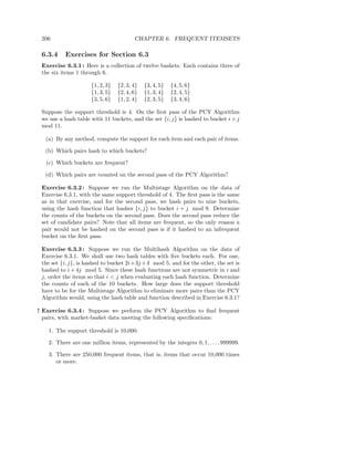 206                                    CHAPTER 6. FREQUENT ITEMSETS

 6.3.4    Exercises for Section 6.3
 Exercise 6.3.1 : Here is a collection of twelve baskets. Each contains three of
 the six items 1 through 6.

                     {1, 2, 3}   {2, 3, 4}   {3, 4, 5}   {4, 5, 6}
                     {1, 3, 5}   {2, 4, 6}   {1, 3, 4}   {2, 4, 5}
                     {3, 5, 6}   {1, 2, 4}   {2, 3, 5}   {3, 4, 6}

 Suppose the support threshold is 4. On the ﬁrst pass of the PCY Algorithm
 we use a hash table with 11 buckets, and the set {i, j} is hashed to bucket i × j
 mod 11.

  (a) By any method, compute the support for each item and each pair of items.

  (b) Which pairs hash to which buckets?

   (c) Which buckets are frequent?

  (d) Which pairs are counted on the second pass of the PCY Algorithm?

 Exercise 6.3.2 : Suppose we run the Multistage Algorithm on the data of
 Exercise 6.3.1, with the same support threshold of 4. The ﬁrst pass is the same
 as in that exercise, and for the second pass, we hash pairs to nine buckets,
 using the hash function that hashes {i, j} to bucket i + j mod 9. Determine
 the counts of the buckets on the second pass. Does the second pass reduce the
 set of candidate pairs? Note that all items are frequent, so the only reason a
 pair would not be hashed on the second pass is if it hashed to an infrequent
 bucket on the ﬁrst pass.

 Exercise 6.3.3 : Suppose we run the Multihash Algorithm on the data of
 Exercise 6.3.1. We shall use two hash tables with ﬁve buckets each. For one,
 the set {i, j}, is hashed to bucket 2i+3j +4 mod 5, and for the other, the set is
 hashed to i + 4j mod 5. Since these hash functions are not symmetric in i and
 j, order the items so that i < j when evaluating each hash function. Determine
 the counts of each of the 10 buckets. How large does the support threshold
 have to be for the Multistage Algorithm to eliminate more pairs than the PCY
 Algorithm would, using the hash table and function described in Exercise 6.3.1?

! Exercise 6.3.4 : Suppose we perform the PCY Algorithm to ﬁnd frequent
  pairs, with market-basket data meeting the following speciﬁcations:

   1. The support threshold is 10,000.

   2. There are one million items, represented by the integers 0, 1, . . . , 999999.

   3. There are 250,000 frequent items, that is, items that occur 10,000 times
      or more.
 