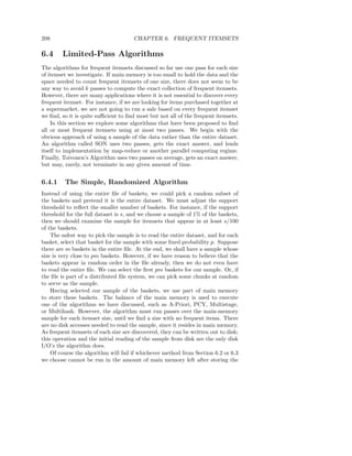 208                                   CHAPTER 6. FREQUENT ITEMSETS

6.4     Limited-Pass Algorithms
The algorithms for frequent itemsets discussed so far use one pass for each size
of itemset we investigate. If main memory is too small to hold the data and the
space needed to count frequent itemsets of one size, there does not seem to be
any way to avoid k passes to compute the exact collection of frequent itemsets.
However, there are many applications where it is not essential to discover every
frequent itemset. For instance, if we are looking for items purchased together at
a supermarket, we are not going to run a sale based on every frequent itemset
we ﬁnd, so it is quite suﬃcient to ﬁnd most but not all of the frequent itemsets.
    In this section we explore some algorithms that have been proposed to ﬁnd
all or most frequent itemsets using at most two passes. We begin with the
obvious approach of using a sample of the data rather than the entire dataset.
An algorithm called SON uses two passes, gets the exact answer, and lends
itself to implementation by map-reduce or another parallel computing regime.
Finally, Toivonen’s Algorithm uses two passes on average, gets an exact answer,
but may, rarely, not terminate in any given amount of time.


6.4.1    The Simple, Randomized Algorithm
Instead of using the entire ﬁle of baskets, we could pick a random subset of
the baskets and pretend it is the entire dataset. We must adjust the support
threshold to reﬂect the smaller number of baskets. For instance, if the support
threshold for the full dataset is s, and we choose a sample of 1% of the baskets,
then we should examine the sample for itemsets that appear in at least s/100
of the baskets.
    The safest way to pick the sample is to read the entire dataset, and for each
basket, select that basket for the sample with some ﬁxed probability p. Suppose
there are m baskets in the entire ﬁle. At the end, we shall have a sample whose
size is very close to pm baskets. However, if we have reason to believe that the
baskets appear in random order in the ﬁle already, then we do not even have
to read the entire ﬁle. We can select the ﬁrst pm baskets for our sample. Or, if
the ﬁle is part of a distributed ﬁle system, we can pick some chunks at random
to serve as the sample.
    Having selected our sample of the baskets, we use part of main memory
to store these baskets. The balance of the main memory is used to execute
one of the algorithms we have discussed, such as A-Priori, PCY, Multistage,
or Multihash. However, the algorithm must run passes over the main-memory
sample for each itemset size, until we ﬁnd a size with no frequent items. There
are no disk accesses needed to read the sample, since it resides in main memory.
As frequent itemsets of each size are discovered, they can be written out to disk;
this operation and the initial reading of the sample from disk are the only disk
I/O’s the algorithm does.
    Of course the algorithm will fail if whichever method from Section 6.2 or 6.3
we choose cannot be run in the amount of main memory left after storing the
 