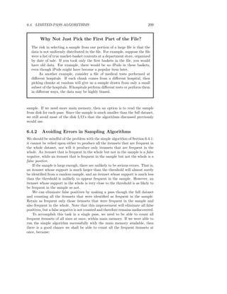 6.4. LIMITED-PASS ALGORITHMS                                                    209


        Why Not Just Pick the First Part of the File?
   The risk in selecting a sample from one portion of a large ﬁle is that the
   data is not uniformly distributed in the ﬁle. For example, suppose the ﬁle
   were a list of true market-basket contents at a department store, organized
   by date of sale. If you took only the ﬁrst baskets in the ﬁle, you would
   have old data. For example, there would be no iPods in these baskets,
   even though iPods might have become a popular item later.
        As another example, consider a ﬁle of medical tests performed at
   diﬀerent hospitals. If each chunk comes from a diﬀerent hospital, then
   picking chunks at random will give us a sample drawn from only a small
   subset of the hospitals. If hospitals perform diﬀerent tests or perform them
   in diﬀerent ways, the data may be highly biased.



sample. If we need more main memory, then an option is to read the sample
from disk for each pass. Since the sample is much smaller than the full dataset,
we still avoid most of the disk I/O’s that the algorithms discussed previously
would use.

6.4.2     Avoiding Errors in Sampling Algorithms
We should be mindful of the problem with the simple algorithm of Section 6.4.1:
it cannot be relied upon either to produce all the itemsets that are frequent in
the whole dataset, nor will it produce only itemsets that are frequent in the
whole. An itemset that is frequent in the whole but not in the sample is a false
negative, while an itemset that is frequent in the sample but not the whole is a
false positive.
    If the sample is large enough, there are unlikely to be serious errors. That is,
an itemset whose support is much larger than the threshold will almost surely
be identiﬁed from a random sample, and an itemset whose support is much less
than the threshold is unlikely to appear frequent in the sample. However, an
itemset whose support in the whole is very close to the threshold is as likely to
be frequent in the sample as not.
    We can eliminate false positives by making a pass though the full dataset
and counting all the itemsets that were identiﬁed as frequent in the sample.
Retain as frequent only those itemsets that were frequent in the sample and
also frequent in the whole. Note that this improvement will eliminate all false
positives, but a false negative is not counted and therefore remains undiscovered.
    To accomplish this task in a single pass, we need to be able to count all
frequent itemsets of all sizes at once, within main memory. If we were able to
run the simple algorithm successfully with the main memory available, then
there is a good chance we shall be able to count all the frequent itemsets at
once, because:
 