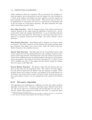 6.4. LIMITED-PASS ALGORITHMS                                                             211

chunk combined to form the candidates. We can distribute the candidates to
many processors, have each processor count the support for each candidate in
a subset of the baskets, and ﬁnally sum those supports to get the support for
each candidate itemset in the whole dataset. This process does not have to
be implemented in map-reduce, but there is a natural way of expressing each
of the two passes as a map-reduce operation. We shall summarize this map-
reduce-map-reduce sequence below.

First Map Function: Take the assigned subset of the baskets and ﬁnd the
itemsets frequent in the subset using the algorithm of Section 6.4.1. As de-
scribed there, lower the support threshold from s to ps if each Map task gets
fraction p of the total input ﬁle. The output is a set of key-value pairs (F, 1),
where F is a frequent itemset from the sample. The value is always 1 and is
irrelevant.

First Reduce Function: Each Reduce task is assigned a set of keys, which
are itemsets. The value is ignored, and the Reduce task simply produces those
keys (itemsets) that appear one or more times. Thus, the output of the ﬁrst
Reduce function is the candidate itemsets.

Second Map Function: The Map tasks for the second Map function take
all the output from the ﬁrst Reduce Function (the candidate itemsets) and a
portion of the input data ﬁle. Each Map task counts the number of occurrences
of each of the candidate itemsets among the baskets in the portion of the dataset
that it was assigned. The output is a set of key-value pairs (C, v), where C is one
of the candidate sets and v is the support for that itemset among the baskets
that were input to this Map task.

Second Reduce Function: The Reduce tasks take the itemsets they are
given as keys and sum the associated values. The result is the total support
for each of the itemsets that the Reduce task was assigned to handle. Those
itemsets whose sum of values is at least s are frequent in the whole dataset, so
the Reduce task outputs these itemsets with their counts. Itemsets that do not
have total support at least s are not transmitted to the output of the Reduce
task.2

6.4.5       Toivonen’s Algorithm
This algorithm uses randomness in a diﬀerent way from the simple sampling
algorithm of Section 6.4.1. Toivonen’s Algorithm, given suﬃcient main mem-
ory, will use one pass over a small sample and one full pass over the data. It
will give neither false negatives nor positives, but there is a small but ﬁnite
   2 Strictlyspeaking, the Reduce function has to produce a value for each key. It can produce
1 as the value for itemsets found frequent and 0 for those not frequent.
 