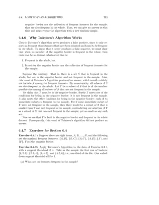 6.4. LIMITED-PASS ALGORITHMS                                                       213

      negative border nor the collection of frequent itemsets for the sample,
      that are also frequent in the whole. Thus, we can give no answer at this
      time and must repeat the algorithm with a new random sample.

6.4.6     Why Toivonen’s Algorithm Works
Clearly Toivonen’s algorithm never produces a false positive, since it only re-
ports as frequent those itemsets that have been counted and found to be frequent
in the whole. To argue that it never produces a false negative, we must show
that when no member of the negative border is frequent in the whole, then
there can be no itemset whatsoever that is:

   1. Frequent in the whole, but
   2. In neither the negative border nor the collection of frequent itemsets for
      the sample.

    Suppose the contrary. That is, there is a set S that is frequent in the
whole, but not in the negative border and not frequent in the sample. Also,
this round of Toivonen’s Algorithm produced an answer, which would certainly
not include S among the frequent itemsets. By monotonicity, all subsets of S
are also frequent in the whole. Let T be a subset of S that is of the smallest
possible size among all subsets of S that are not frequent in the sample.
    We claim that T must be in the negative border. Surely T meets one of the
conditions for being in the negative border: it is not frequent in the sample.
It also meets the other condition for being in the negative border: each of its
immediate subsets is frequent in the sample. For if some immediate subset of
T were not frequent in the sample, then there would be a subset of S that is
smaller than T and not frequent in the sample, contradicting our selection of T
as a subset of S that was not frequent in the sample, yet as small as any such
set.
    Now we see that T is both in the negative border and frequent in the whole
dataset. Consequently, this round of Toivonen’s algorithm did not produce an
answer.

6.4.7     Exercises for Section 6.4
Exercise 6.4.1 : Suppose there are eight items, A, B, . . . , H, and the following
are the maximal frequent itemsets: {A, B}, {B, C}, {A, C}, {A, D}, {E}, and
{F }. Find the negative border.

Exercise 6.4.2 : Apply Toivonen’s Algorithm to the data of Exercise 6.3.1,
with a support threshold of 4. Take as the sample the ﬁrst row of baskets:
{1, 2, 3}, {2, 3, 4}, {3, 4, 5}, and {4, 5, 6}, i.e., one-third of the ﬁle. Our scaled-
down support theshold will be 1.

 (a) What are the itemsets frequent in the sample?
 