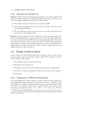 1.3. THINGS USEFUL TO KNOW                                                                   7

 1.2.4      Exercises for Section 1.2
 Exercise 1.2.1 : Using the information from Section 1.2.3, what would be the
 number of suspected pairs if the following changes were made to the data (and
 all other numbers remained as they were in that section)?

   (a) The number of days of observation was raised to 2000.
   (b) The number of people observed was raised to 2 billion (and there were
       therefore 200,000 hotels).
   (c) We only reported a pair as suspect if they were at the same hotel at the
       same time on three diﬀerent days.

! Exercise 1.2.2 : Suppose we have information about the supermarket pur-
  chases of 100 million people. Each person goes to the supermarket 100 times
  in a year and buys 10 of the 1000 items that the supermarket sells. We believe
  that a pair of terrorists will buy exactly the same set of 10 items (perhaps the
  ingredients for a bomb?) at some time during the year. If we search for pairs of
  people who have bought the same set of items, would we expect that any such
  people found were truly terrorists?3


 1.3       Things Useful to Know
 In this section, we oﬀer brief introductions to subjects that you may or may
 not have seen in your study of other courses. Each will be useful in the study
 of data mining. They include:

    1. The TF.IDF measure of word importance.
    2. Hash functions and their use.
    3. Secondary storage (disk) and its eﬀect on running time of algorithms.
    4. The base e of natural logarithms and identities involving that constant.
    5. Power laws.

 1.3.1      Importance of Words in Documents
 In several applications of data mining, we shall be faced with the problem of
 categorizing documents (sequences of words) by their topic. Typically, topics
 are identiﬁed by ﬁnding the special words that characterize documents about
 that topic. For instance, articles about baseball would tend to have many
 occurrences of words like “ball,” “bat,” “pitch,”, “run,” and so on. Once we
    3 That is, assume our hypothesis that terrorists will surely buy a set of 10 items in common

 at some time during the year. We don’t want to address the matter of whether or not terrorists
 would necessarily do so.
 
