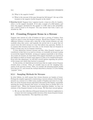 214                                   CHAPTER 6. FREQUENT ITEMSETS

   (b) What is the negative border?
    (c) What is the outcome of the pass through the full dataset? Are any of the
        itemsets in the negative border frequent in the whole?
!! Exercise 6.4.3 : Suppose item i appears exactly s times in a ﬁle of n baskets,
   where s is the support threshold. If we take a sample of n/100 baskets, and
   lower the support threshold for the sample to s/100, what is the probability
   that i will be found to be frequent? You may assume that both s and n are
   divisible by 100.


  6.5     Counting Frequent Items in a Stream
  Suppose that instead of a ﬁle of baskets we have a stream of baskets, from
  which we want to mine the frequent itemsets. Recall from Chapter 4 that the
  diﬀerence between a stream and a data ﬁle is that stream elements are only
  available when they arrive, and typically the arrival rate is so great that we
  cannot store the entire stream in a way that allows easy querying. Further, it
  is common that streams evolve over time, so the itemsets that are frequent in
  today’s stream may not be frequent tomorrow.
      A clear distinction between streams and ﬁles, when frequent itemsets are
  considered, is that there is no end to a stream, so eventually an itemset is going
  to exceed the support threshold, as long as it appears repeatedly in the stream.
  As a result, for streams, we must think of the support threshold s as a fraction of
  the baskets in which an itemset must appear in order to be considered frequent.
  Even with this adjustment, we still have several options regarding the portion
  of the stream over which that fraction is measured.
      In this section, we shall discuss several ways that we might extract frequent
  itemsets from a stream. First, we consider ways to use the sampling tech-
  niques of the previous section. Then, we consider the decaying-window model
  from Section 4.7, and extend the method described in Section 4.7.3 for ﬁnding
  “popular” items.

  6.5.1    Sampling Methods for Streams
  In what follows, we shall assume that stream elements are baskets of items.
  Perhaps the simplest approach to maintaining a current estimate of the frequent
  itemsets in a stream is to collect some number of baskets and store it as a ﬁle.
  Run one of the frequent-itemset algorithms discussed in this chapter, meanwhile
  ignoring the stream elements that arrive, or storing them as another ﬁle to be
  analyzed later. When the frequent-itemsets algorithm ﬁnishes, we have an
  estimate of the frequent itemsets in the stream. We then have several options.
     1. We can use this collection of frequent itemsets for whatever application is
        at hand, but start running another iteration of the chosen frequent-itemset
        algorithm immediately. This algorithm can either:
 